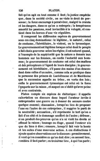 150 PLATON, 
fait qu'on agit en tout comme il faut; la justice empêche 
que, dans la société civile, on ne viole le droit de per­sonne 
; la force encourage à persévérer, malgré la crainte 
et les dangers, dans ce qu'on a entrepris ; la tempérance 
amortit les passions, rend invincible à la volupté, et con­tient 
dans les bornes d'une vie régulière. 
11 comprend les différentes espèces de gouvernement 
sous ces cinq dominations : le légitime, le naturel, celui 
de coutume, l'héréditaire, le violent, ou le tjrannique. 
Le gouvernement est légitime lorsque celui dont le peuple 
a fait choix gouverne selon les règles ; il est naturel quand, 
à l'exemple de la supériorité que la nature a donnée aux 
hommes sur les femmes, on confie l'autorité aux hom­mes 
; le gouvernement de coutume est celui des maîtres 
et des précepteurs à l'égard de leurs disciples ; le gouver­nement 
est héréditaire, s'il passe des mains d'un descen­dant 
dans -celles d'un autre, comme cela se pratique dans 
la personne des princes de Lacédémone et de Macédoine 
que la succession appelle au trône, en vertu des lois ; 
enfin le gouvernement tyrannîque est celui où la force 
l'emporte sur la raison, et auquel on n'obéit qu'avec peine 
et avec contrainte. 
Platon compte six espèces de rhétorique : il appelle 
exhortation un discours dans lequel l'orateur invite à 
entreprendre une guerre ou à donner du 'secours contre 
quelque ennemi ; dissuasion t lorsqu'au lieu de proposer 
l'une ou l'autre de ces entreprises, il suggère le parti de 
la neutralité ; accusation, s'il représente le tort qu'on a 
fait d'un côté et le dommage souffert de l'autre ; défense, 
si on produit des preuves qu'on n'a ni violé les droits ni 
offensé la raison ; louange ou éloge, quand l'orateur n'a 
que du bien à dire ; censure, lorsqu'il fait voir la honte 
et les suites d'une mauvaise action. A ces distinctions il 
ajoute quatre observations sur le discours : premièrement, 
il veut qu'on considère ce qu'on doit dire ; en second lieu, 
combien il faut parler ; en troisième lieu , à qui Ton parle ; 
 