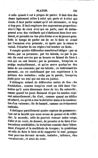 PLATON. • 151 
et enfin quand il est à propos de parier. H faut dire des 
choses également utiles à celui qui parle et à celui qui 
écoute. Il faut parler autant qu'il est nécessaire, ni trop 
ai trpp peu. 11 faut employer des eipressions proportion^ 
nées à l'âge de ceux avec qui on parle, user de ména­gement 
avec des vieillards qui s'obstinent dans leur sen­timent, 
et prendre un ton plus ferme avec déjeunes gens. 
Enfin le temps de parler est de ne le faire ni avant 
que l'occasion s'en présente, ni après que la raison le 
voulait. S'écarter de ces règles c'est tomber en faute. 
11 compte quatre différentes manières d'obliger : par sa 
Bourse, par sa personne, par les talents, ou par la par 
rôle. On rend service par sa bourse en faisant du bien à 
ceui qui en ont besoin ; par sa personne, lorsqu'on se 
protège mutuellement, et qu'on sauve quelqu'un des 
mains de ses ennemis ; par ses talents, en instruisant les 
iporants, ou en contribuant par son eipérience à la 
périson des-maladies ; enfln par la parole, lorsqu'on 
plaide pour un ami qui est mis en justice, 
il distingue autant de différentes sortes de fins t fin 
d'institution, comme lorqu'on rend un édit dans l'in­tention 
qu'il aura désormais force de loi ; fin naturelle, 
comme quand les jours finissent et que les années expi­rent 
naturellement ; fin d'art s comme quand un édifice 
est achevé, ou qu'on a mis la .dernière main à la construc­tion 
d'un vaisseau ; fin de hasard, comme un événement 
inattendu. 
Il distingue pareillement quatre espèces de puissances : 
Tune est la faculté que nous avons de penser et de réflé­chir; 
la seconde, celle de pouvoir remuer notre corps» 
d'aller et de venir, de donner, de prendre et de faire d'au­tres 
actions semblables ; la troisième consiste dans l'abon­dance 
.d'argent et la multitude de troupes ; la quatrième 
est celle de faire le bien et de supporter le mal, puisque 
nous pouvons devenir savants, malades, infirmes, être 
convalescents, -et ainsi du reste. 
 