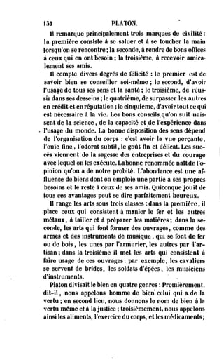 15) PLATON. 
11 remarque principalement trois marques de civilité : 
la première consiste à se saluer et à se toucher la main 
lorsqu'on se rencontre ; la seconde, à rendre de bons offices 
à ceui qui en ont besoin ; la troisième, à recevoir amica­lement 
ses amis. 
Il compte divers degrés de félicité : le premier est de 
savoir bien se conseiller soi-même ; le second, d'avoir 
l'usage de tous ses sens et la santé ; le troisième, de réus­sir 
dans ses desseins ; le quatrième, de surpasser les autres 
en crédit et en réputation ; le cinquième, d'avoir tout ce qui 
est nécessaire à la vie. Les bons conseils,qu'on suit nais­sent 
de la science, de la capacité et de l'expérience dans 
l'usage du monde. La bonne disposition des sens dépend 
de l'organisation du corps : c'est avoir la vue perçante, 
l'ouïe fine, l'odorat subtil, le goût fin et délicat. Les suc­cès 
viennent de la sagesse des entreprises et du courage 
avec lequel on les exécute. Labonne renommée naît de l'o­pinion 
qu'on a de notre probité. L'abondance est une af-fluence 
de biens dont on emploie une partie à ses propres 
besoins et le reste à ceux de ses amis. Quiconque jouit de 
tous ces avantages peut se dire parfaitement heureux. 
Il range les arts sous trois classes : dans la première, il 
place ceux qui consistent à manier le fer et les autres 
métaux, à tailler et à préparer les matières ; dans la se­conde, 
les arts qui font former des ouvrages, comme des 
armes et des instruments de musique, qui se font de fer 
ou de bois, les unes par l'armurier, les autres par l'ar­tisan 
; dans la troisième il met les arts qui consistent à 
faire usage de ces ouvrages: par exemple, les cavaliers 
se servent de brides, les soldats d'épées, les musiciens 
d'instruments. ' . 
Platon divisait le bien en quatre genres : Premièrement, 
dit-il, nous appelons homme de bien celui qui a de la 
vertu ; en second lieu, nous donnons le nom de bien à la 
vertu même et à la justice ; troisièmement, nous appelons 
ainsi les aliments, l'exercice du corps, et les médicaments; 
 