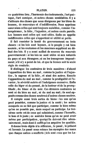 PLATON. 153 
en quatrième lieu, l'harmonie des-instruments, Tari poé­tique, 
Fart comique, et autres choses semblables. Il y a 
d'ailleurs des choses que nous désignons par les titres de 
bonnes, de mauvaises et d'indifférentes. Nous appelons 
mauvaises celles qui sont toujours nuisibles, comme Tin-tempérance 
, la folie, l'injustice, et autres excès pareils. 
Les bonnes sont celles qui sont utiles. Enfin on appelle 
indifférentes celles qui n'apportent ni utilité ni perte. 
Il fait consister la bonté du gouvernement en trois 
choses : si les lois sont bonnes, si le peuple y est bien 
soumis, si les coutumes et les maiimes suppléent au dé­faut 
des lois. Il y a aussi aufant de sources du mauvais 
gouvernement : si les lois ne sont utiles ni aux naturels 
du pays ni aux étrangers ; si on les transgresse impuné­ment 
; s'il n'y a point de loi, et que la licence soit la seule 
règle de conduite. 
Il distingue les contraires de trois manières : d'abord 
l'opposition du bien au mal, comme la justice et l'injus­tice 
, la sagesse et la folie, et ainsi des autres. Ensuite 
l'opposition du mal au mal, comme la prodigalité et Fa-varice, 
la sévérité outrée et l'indulgence excessive. Enfin 
celle du léger et du pesant, de la lenteur et de la promp­titude 
, du blanc et du noir. Ces derniers contraires ne 
sont ni du. bien au mal, ni du mal au mal; ils sont ap­posés 
comme des choses neutresà d'autres choses neutres. 
Il compte aussi trois sortes de biens : les uns qu'on 
peut posséder, comme la justice et la santé ; les autres 
auxquels on ne fait que participer, comme le bien même 
qu'on ne possède pas, mais auquel on participe. La troi­sième 
sorte est de ceux qui subsistent, comme l'honnête, 
le bon et le juste ; ce sont des biens qu'on ne peut avoir 
même par participation, quoiqu'ils doivent être néces­sairement, 
mais dont il suffît qu'on acquière les qualités. 
Il donne trois objets à la réflexion, le passé, le présent 
et l'avenir. Le passé nous retrace les eiemples des maux 
que chaque nation a soufferts-(tels sont ceux que les La- 
 