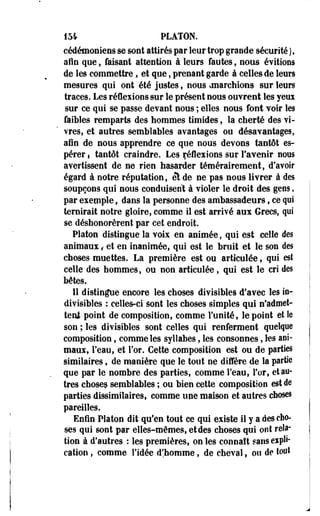 154 PLATON. 
cédémoniens se sont attirés par leur trop grande sécurité ), 
afin que ; faisant attention à leurs fautes, nous évitions 
de les commettre, et que, prenant garde à celles de leurs 
mesures qui ont été justes, nous ^marchions sur leurs 
traces. Les réflexions sur le présent nous ouvrent les yeuï 
sur ce qui se passe devant nous ; elles nous font voir les 
faibles remparts des hommes timides, la cherté des vi­vres, 
et autres semblables avantages ou désavantages, 
afin de nous apprendre ce que nous devons tantôt es­pérer 
f tantôt craindre. Les réflexions sur l'avenir nous 
avertissent de ne rien hasarder témérairement, d'avoir 
égard à notre réputation, et de ne pas nous livrer à des 
soupçons qui nous conduisent à violer le droit des gens, 
par exemple, dans la personne des ambassadeurs, ce qui 
ternirait notre gloire, comme il est arrivé aux Grecs, qui 
se déshonorèrent par cet endroit. 
Platon distingue la voix en animée, qui est celle des 
animaux, et en inanimée, qui est le bruit et le son des 
choses muettes. La première est ou articulée, qui est 
celle des hommes, ou non articulée, qui est le cri des 
bêtes. 
11 distingue encore les choses divisibles d'avec les in­divisibles 
: celles-ci sont les choses simples qui n'admet-tent 
point de composition, comme l'unité, le point et le 
son ; les divisibles sont celles qui renferment quelque 
composition, comme les syllabes, les consonnes, les ani­maux, 
l'eau, et l'or. Cette composition est ou de parties 
similaires, de manière que le tout ne diffère de la partie 
que par le nombre des parties, comme l'eau, For, et an­tres 
choses semblables ; ou bien cette composition est de 
parties dissimilaires, comme une maison et autres choses 
pareilles. 
Enfin Platon dit qu'en tout ce qui existe il y a des cho­ses 
qui sont par elles-mêmes, et des choses qui ont rela­tion 
à d'autres : les premières, on les connaît sans expli­cation 
, comme l'idée d'homme, de cheval, ou de tout 
 