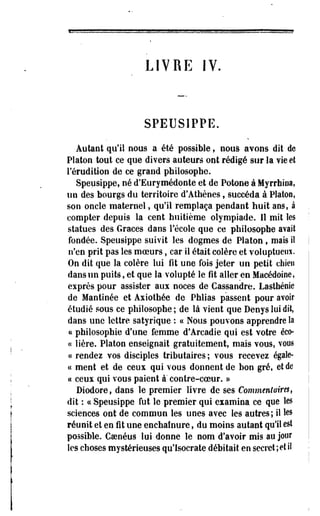 LIVRE IV. 
SPEUSIPPE. 
Autant qu'il nous a été possible, nous avons dit de 
Platon tout ce que divers auteurs ont rédigé sur la vie et 
l'érudition de ce grand philosophe. 
Speusippe, né d'Eurymédonte et de Potone à Myrrhioa, 
un des bourgs du territoire d'Athènes, succéda à Platon, 
son oncle maternel, qu'il remplaça pendant huit ans, à 
compter depuis la cent huitième olympiade. Il mit les 
statues des Grâces dans l'école que ce philosophe avait 
fondée. Speusippe suivit les dogmes de Platon , mais iî 
n'en prit pas les moeurs, car il était colère et voluptueux. 
On dit que la colère lui fît une fois jeter un petit chien 
dans un puits, et que la volupté le fît aller en Macédoine, 
exprès pour assister aux noces de Cassandre. Lasthéoie 
de Mantinée et Axiothée de Phlias passent pour avoir 
étudié sous ce philosophe ; de là vient que Denys lui dit, 
dans une lettre satyrique : ce Nous pouvons apprendre la 
ce philosophie d'une femme d'Arcadie qui est votre éco- 
« Hère. Platon enseignait gratuitement, mais vous, vous 
« rendez vos disciples tributaires ; vous recevez égale-ce 
ment et de ceux qui vous donnent de bon gré, et de 
« ceux qui vous paient à' contre-coeur. » 
Diodore, dans le premier livre de ses Commentaires, 
dit : ce'Speusippe fut le premier qui examina ce que les 
sciences ont de commun les unes avec les autres; il les 
réunit et en fit une enchalnure, du moins autant qu'il est 
possible. Gsenéus lui donne le nom d'avoir mis au jour 
les choses mystérieuses qu'lsocrate débitait en secret ; et il 
 