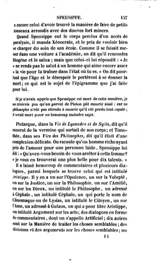 SPEUSÏPPE. 157 
a encore celui d'avoir trouvé la manière de faire de petits 
tonneaui arrondis avec des douves fort minceg. 
Quand Speusippe eut le corps perclus d'un accès de 
paralysie, il manda Xénoerate, et le pria de vouloir bien 
se charger du soin de son école. Comme il se faisait me­ner 
dans une voiture à l'académie, on dit qu'il rencontra 
Diogène et le salua ; mais que celui-ci lui répondit : « Je 
« ne rends pas le salut à un homme qui aime encore assez 
« la vie pour la traîner dans l'état où tu es. » On dit pour­tant 
que l'âge et le désespoir le portèrent à se donner la 
mort ; ce qui est le sujet de l'épigramme que j'ai faite 
pour lui. 
Si je n'avais appris que Speusippe est mort de cette manière, je 
ue croirais pas qu'un parent de Platon pût mourir ainsi : car ce 
philosophe n'eût pas attendu à mourir qu'il eût perdu tout espoir ; 
il serait morl pour un beaucoup moindre sujet 
Plutarque, dans la Vie de Lysandre et de Sylla, dit qu'il 
mourut de la vermine qui sortait de son corps; et Timo-thée, 
dans ses Vies de$ Philosophes, dit qu'il était d'une 
complexion délicate. On raconte qu'un homme riche ayant 
pris de l'amour pour une personne laide, Speusippe lui 
dit : u Qu'avez-vous besoin de vous arrêter à cette femme? 
« je vous eu trouverai une plus belle pour dix talents. » 
11 a laissé beaucoup de commentaires et plusieurs dia­logues, 
parmi lesquels se trouve celui qui est intitulé 
Arisiippe. Il y en a un sur l'Opulence, un sur la Volupté, 
un sur la Justice, un sur la Philosophie, un sur l'Amitié, 
un SûT les Dieux, un intitulé le Philosophe, un adressé 
à Céphale, un intitulé Céphale, un qui porte le nom de 
Clinomaque ou de Lysias, un intitulé le Citoyen, un sur 
l'Âme, un adressé à Gulaus, un qui a pour titre Aristippe, 
un intitulé Argument sur les arts; des dialogues en forme 
de commentaires, dont un s'appelle Artificiel ; dix autres 
sont sur la Manière de traiter les choses semblables ; des 
divisions et des arguments sur les choses semblables; un 
M 
 