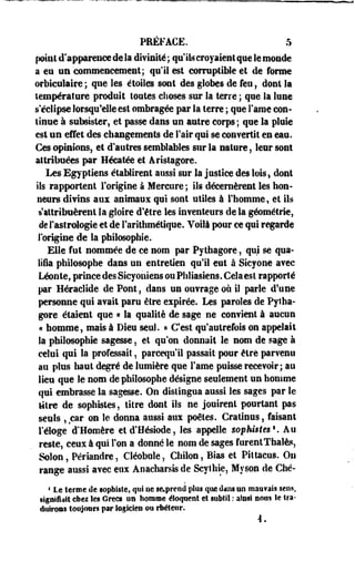 PRÉFACE. 5 
point d'apparence de la divinité ; qu'il* croyaient que le monde 
a en un commencement; «pli est corruptible et de forme 
orbicnlaire ; que les étoile» sont des globes de feu ; dont la 
température produit loutes choses sur la terre ; que la lune 
s'éclipse lorsqu'elle est ombragée par la terre ; que Famé con­tinue 
à subsister, et passe dans un autre corps ; que la pluie 
est un effet des changements de Fair qui se convertit en eau. 
Ces opinions, et d'autres semblables sur la nature, leur sont 
attribuées par Hécatée et Ârislagore. 
Les Egyptiens établirent aussi sur la justice des lois9 dont 
ils rapportent l'origine à Mercure ; ils décernèrent les hon­neurs 
divins aux animaux qui sont utiles à l'homme, et ils 
s'attribuèrent la gloire d'être les inventeurs de la géométrie, 
de l'astrologie et de l'arithmétique. Voilà pour ce qui regarde 
l'origine de la philosophie. 
Elle fut nommée de ce nom par Pythagore, qui se qua­lifia 
philosophe dans un entretien qu'il eut à Sicyone avec 
Léonte, prince des Sicyoiiiens ou Phliasiens. Cela est rapporté 
par Héraclide de Pont, dans un ouvrage où il parle d'une 
personne qui avait paru être expirée. Les paroles de Pytha­gore 
étaient que « la qualité de sage ne convient à aucun 
« homme, mais à Dieu seul. » C'est qu'autrefois on appelait 
la philosophie sagesse, et qu'on donnait le nom de sage à 
celui qui la professait, pareequ'il passait- pour être parvenu 
au plus haut degré de lumière que Famé puisse recevoir; au 
lieu que le nom de philosophe désigne seulement un homme 
qui embrasse la sagesse. On distingua aussi les sages par le 
titre de sophistes, titre dont ils ne jouirent pourtant pas 
seuls , car on le donna aussi aux poètes. Crâtinus, faisant 
l'éloge d'Homère et d'Hésiode, les appelle sophistes*. Au 
reste, ceux à qui l'on a donné le nom. de sages furentThalè?, 
Selon, Périandre, Cléobule, Cbilon, Bïas et Pittacos. On 
range aussi avec eux Anaeharsis de Scylhie, Myson de Ché- 
1 Le terme de sophiste, qui ne se»preed plus que dans no maiifais sens, 
signifiait chez les Grecs on homme éloquent et subtil : ainsi nous le tra­duirons 
toujours par logicien ou rhéteur. 
4 . 
 