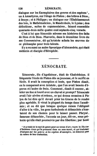 158 " XÉNOCRATE. 
dialogue sur les Eiemplaires des genres et des espèces *, 
un à Amartyrus, sur l'éloge de Platon ; des lettres à Dion, 
à Denys; et-à Philippe; un dialogue sur l'Établissement 
des lois, le Mathématicien, le Mandrobule, le Lysias ; des 
définitions , suites de copmentaires , faisant ensemble 
quarante-trois mille quatre cent septante-cinq versets. 
C'est à lui que Simonide adresse ses histoires des faits 
de Dion et de Bion. Phavorin, dans le deuiième livre de 
ses Commentaires, dit qu'Aristote acheta les oeuvres de 
ce philosophe pour trois talents. 
11 y a eu aussi un autre Speusippe d'Aleiandrie, qui était 
médecin et disciple d'Hérophile. 
XENOCBATE. 
Xénocrate, fils d'Agathénor, était de €halcédoine. il 
fréquenta l'école de Platon dès sa jeunesse, et le suivit en 
Sicile, il avait la conception si lente, que Platon disait, 
en le comparant avec Aristote, que l'un avait besoin d'é­peron 
et l'autre de frein. Comment, disait-il encore, at­teler 
un âne si lourd avec un cheval si prompt? Xénocrate 
avait l'air sévère et retenu, ce qui donna occasion à Pla­ton 
de lui dire qu'il devait prier les Grâces de le rendre 
plus agréable. 11 vécut la plupart du temps dans l'acadé­mie; 
et on dit que lorsque quelque raison l'obligeait 
d'aller à la ville, les gens turbulents et débauchés s'écar­taient 
de son chemin pour le laisser passer. Phryné, 
fameuse débauchée, l'accosta un jour, dit-on, sous pré­texte 
qu'elle était poursuivie par des libertins; par bonté 
1 Je preods ici le mot de genre pour un terme d'art i voyei le Thiés®' 
d'Estiesoe. Ceux qui'le pressent dans oa sens moral, et qui traduisent 
Dialogue sur les genres et les espèces tf exemples, ne donnent pois»1 
de raison de leur traduction. 
 