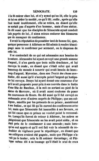 XÉNOCRATE. 159 
il la fit entrer chez lui, et n'y ayant qu'un lit, elle le pria 
de lui en céder la moitié, ce qu'il fit ; enfin, après qu'elle 
l'eut tenté inutilement, elle se retira, en disant qu'elle 
ne sortait pas d'auprès d'un homme, mais d'une statue. 
On dit aussi que les disciples de Xénocrate ayant conduit 
Lais auprès de lui, il aima mieux-endurer des blessures 
que de manquer de continence. 
II avait la réputation déposséder tant de bonne foi, que, 
quoique personne à Athènes ne fût admis à rendre témoi­gnage 
sans le confirmer pur serment, on le dispensa de 
cette loi. 
11 se contentait de ce qui est nécessaire aux besoins de 
îa nature. Alexandre lui ayant envoyé une grande somme 
d'argent, il n'en garda que trois mille drachmes, et lui 
renvoya le reste, en disant que c'était celui qui avait 
beaucoup de monde à nourrir qui avait besoin de beau­coup 
d'argent. Myronian, dans son Traité de§ choses mm- 
WsWet, dit aussi qu'il n'accepta point l'argent qu'Antipa-ler 
lui envoya. Denys lui ayant donné une couronne d'or 
qu'il avait proposée pour prix à ses" conviés dans le festin 
d'une fête de Bacchus, il la mit en sortant au pied de la 
statue de Mercure, où il avait aussi coutume de poser 
des couronnes de fleurs. On dit aussi qu'il fut envoyé en 
ambassade avec d'autres auprès de Philippe; que ses col­lègues, 
amollis par les présents de ce prince, assistèrent 
à ses festins, ce qui fit qu'ils eurent des conférences avec 
lui; mais que Xénocrate fut insensible à ses faveurs, ce 
qui fut cause que ce prince ne voulut point le reconnaî­tre. 
Lorsqu'ils furent de retour à Athènes, les autres se 
plaignirent que Xénocrate ne les avait point aidés, et on 
était près, de- le condamner à une amende; mais lors­qu'on 
eut appris et qu'il eut fait voir la nécessité de re­doubler 
de vigilance pour la république, en disant que 
ses collègues avaient été gagnés, mais que Philippe n'a­vait 
pu le tenter, cela le lit estimer davantage ; et Phi- 
%pe même dit à sa louange qu'il était le seul de ceux 
 