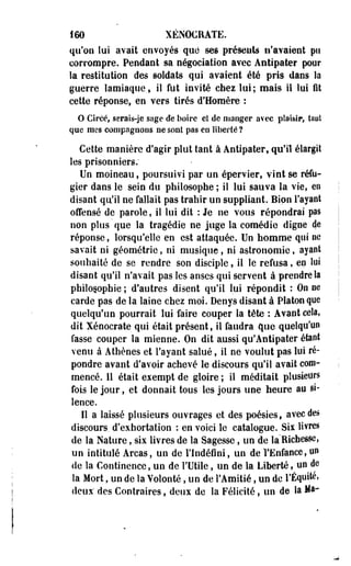 160 XÉNOCRATE. 
qu'on lui avait envoyés que" ses présents n'avaient pu 
corrompre. Pendant sa négociation avec Antipater poor 
la restitution des soldats qui avaient été pris dans la 
guerre lamiaque, il fut invité chez lui; mais ii lui fit 
cette réponse, en vers tirés d'Homère : 
O Circé, serais-je sage de boire et de manger avec plaisir, taul 
que mes compagnons ne sont pas en liberté? 
Cette manière d'agir plut tant à Antipater, qu'il élargit 
les prisonniers; 
Un moineau, poursuivi par un épervier, vint se réfu­gier 
dans le sein du philosophe ; il lui sauva la vie, en 
disant qu'il ne fallait pas trahir un suppliant. Bien l'ayant 
offensé de parole, il lui dit : Je ne vous répondrai pas 
non plus que la tragédie ne juge la comédie digne de 
réponse, lorsqu'elle en est attaquée. Un homme qui ne 
savait ni géométrie, ni musique, ni astronomie, ayant 
souhaité de se rendre son disciple, il le refusa, ep lui. 
disant qu'il n'avait pas les anses qui servent à prendre la 
philosophie ; d'autres disent qu'il lui répondit : On ne 
carde pas de la laine chez moi. Denys disant à Platon que 
quelqu'un pourrait lui faire couper la tête : Avant cela, 
dit Xénocrate qui était présent, il faudra que quelqu'un 
fasse couper la mienne. On dit aussi qu'Aotipater étant 
venu à Athènes et l'ayant salué, il ne voulut pas loi ré­pondre 
avant d'avoir achevé le discours qu'il avait com­mencé. 
11 était exempt de gloire ; il méditait plusieurs 
fois le jour, et donnait tous les jours une heure au si­lence. 
Il a laissé plusieurs ouvrages et des poésies, avec des 
discours, d'exhortation : en voici le catalogue. Six livres 
de la Nature, six livres de la Sagesse, un de la Richesse, 
un intitulé Arcas, un de l'Indéfini, un de l'Enfance, un 
de la Continence, un de l'Utile, un de la Liberté, un de 
la Mort, un de la Volonté, un de l'Amitié, un de l'Équité, 
deux' des Contraires, deux de la Félicité, un de la Ma- 
 
