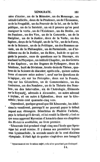 XÉNOCilATE. - 161 
fifère d'écrire, un de la Mémoire, on du Mensonge, un 
intitulé Callielès, deux de la Prudence, un de l'Économie, 
un de la Frugalité, un du Pouvoir de la loi, un de la Ré­publique, 
uo de la Sainteté, un où il prouve qu'on peut 
enseigner la vertu, un de l'Existence, un du Destin, un 
des Passions, un des Vies, un de la Concorde, un de la 
Discipline, un de la Justice, deux de la Vertu, un des 
Espèces, deux de la Volupté, un de la Vie, un de la Force, 
un de la Science, un de la Politique, un des Hommes sa­vants, 
un de la Philosophie, un de Parménide, un d'Ar-chfdame 
ou de la Justice, un du Bien, huit de ce qui re­garde 
la pensée, onze de questions sur le Discours, sis 
touchant la Physique, un intitulé Chapitre, un des Genres 
et des Espèces, un des Dogmes de Pylhagore, deux de 
Solutions, huit 4e Divisions, trente-trois de Thèses, qua­torze 
de la Science de discuter; après cela, quinze autres 
livres et encore seize autres f, neuf sur les Questions de 
la logique, six sur les Préceptes, deux sur la Pensée, 
cinq sur les Géomètres, un de Commentaires, un des 
Contraires, un des Nombres, un de la Théorie des Nom­bres 
, un des Intervalles, six de l'Astrologie, Éléments 
sur la Royauté, adressés à Alexandre, un autre adressé 
à Arybas, et un autre à Éphestion, deus sur la Géo­métrie; 
trois cent quarante-cinq vers. 
Cependant, quelque grand que fût Xénocrate, les Athé­niens 
le vendirent, parcequ'il ne pouvait payer le tribut 
imposé aux étrangers. Démétrius de Phalère l'acheta, 
paya le tribut qu'il devait, et lui rendit la liberté ; c'est ce 
que nous apprend Myronian d'Amastris dans ses chapitres 
des Hittoires semblables, au livre premier. 
•Xénocrate tint pendant vingt cinq ans l'école que Speu-sippe 
lui avait remise. Il y donna ses premières leçons 
§ous Lysimachide, la seconde année de la cent dixième 
olympiade. Il était âgé de quatre-vingt-deux ans lorsqu'il 
1 Apparemment sur îe même.sujet; cela iTcst pourtant pas distingué. 
44. 
 