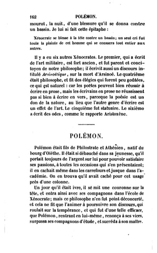 îm POLÉMON. 
mourut, la nuit, d'une blessure qu'il se donna contre 
un bassin. Je lui ai fait cette épitaphe : 
Xéoocrate se blesse à la tête contre un bassin ; un seul cri fat 
toute la plainte de cet homme qui se consacra tout entier aux 
autres. 
Il y a eu six autres Xénocrates. Le premier, qui a écrit 
de l'art militaire, est fort ancien, et fut parent et conci­toyen 
de notre philosophe; il'écrivit aussi un discours in­titulé 
Ârùrtoélique, sur la mort d'Arsinoé. Le quatrième 
était philosophe, et fit des élégies qui furent peu goûtées, 
ce qui est naturel : car les poètes peuvent bien réussir à 
écrire en prose, mats les écrivains en prose ne réussissent 
pas si bien à écrire en vers, parceque la poésie est un 
don de la nature, au lieu que l'autre genre d'écrire est 
un effet de l'art. Le cinquième fut statuaire. Le sixième 
a écrit des odes, comme le rapporte Âristoxène, 
POLEMON. 
Polémon était fils de Philostrate et Athénien, natif du 
bourg d'Oïèthe. Il était si débauché dans sa jeunesse, qu'il 
portait toujours de l'argent sur lui pour pouvoir satisfaire 
ses passions, à toutes les occasions qui s'en présentaient; 
il en cachait même dans les carrefours et jusque dans l'a­cadémie. 
On en trouva qu'il avait caché pour- cet usage" 
près d'une colonne. 
Un jour qu'il était ivre, il se mit une couronne sur la 
tête, et entra ainsi avec ses compagnons dans l'école de 
Xéoocrate; mais ce philosophe n'en fut point déconcerté, 
et cela ne fit que l'animer à poursuivre son discours, qui 
roulait sur la tempérance, et qui fut d'une telle efficace, 
que Polémon, rentrant en lui-même, renonça à ses vices, 
surpassa ses compagnons d'étude, et succéda a son maître, 
 