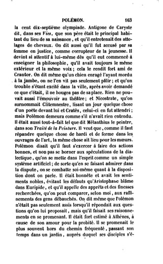 POLÉMON. 163 
la cent dii-septième olympiade. Antigone de Caryste 
dit, dans ses Vies, que son père était le principal habi­tant 
du lien de sa naissance, et qu'il entretenait des atte­lages 
de chevaux. On dit aussi qu'il fut accusé par sa 
femme en justice, comme corrupteur de la jeunesse. 11 
devint si attentif à lui-même dès qu'il eut commencé à 
enseigner la philosophie, qu'il avait toujours le même 
extérieur et la même voix ; cela le rendit fort ami de 
Cranter. On dit même qu'un chien enragé l'ayant mordu 
. à la jambe, on ne l'en vit pas seulement pâlir ; et qu'un 
trouble s'étant excité dans la ville, après avoir demandé 
ce que c'était, il ne bougea pas de sa place. Rien ne pou» 
vait aussi l'émouvoir au théâtre; et Nicostrate, qu'on 
surnommait Clitemnestre, lisant un jour quelque chose 
d'un po€te devant lui et Cratès, celui-ci en fut attendri ; 
mais Polémon demeura comme s'il n'avait rien entendu. 
Il était aussi tout-à-fait tel que dit Mélanthius le peintre, 
dans son Traité de lu Peinture. Il veut que, comme il faut 
répandre quelque chose de hardi et de ferme dans les 
ouvrages de Fart, la même chose ait lieu pour les moeurs. 
Polémon disait qu'il faut s'exercer à faire des actions 
bonnes, et non pas se borner aux spéculations de la dia­lectique 
, qu'on se mette dans l'esprit comme un simple 
système artificiel ; de sorte qu'en se faisant admirer dans 
la dispute, on se combatte soi-même quant à la disposi­tion 
dont on parle. 11 était honnête et avait les senti­ments, 
nobles, évitant les défauts qu'Aristophane blâme 
dans Euripide, et qu'il appelle des apprêts et des finesses 
recherchées, qu'on peut comparer, selon moi, aux raffi­nements 
des gens débauchés. On dit même que Polémon 
n'était pas seulement assis lorsqu'il répondait aux ques­tions 
qu'on lui proposait, mais qu'il faisait ses raisonne­ments 
en se promenant. 11 était fort estimé à Athènes, à 
cause de son amour pour la probité. Il se promenait le 
plus souvent hors du chemin fréquenté, passant son 
temps dans un jardin, auprès duquel ses disciples s'é- 
 