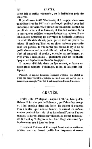 161 CRATÈS. 
taient fait de petits logements , où ils habitaient près de 
son école. 
Il parait avoir imité Xénoerate; et Aristippe, dans son 
quatrième livre des Déli es des anciens, dit qu'il eut pour lui 
une amitié particulière. Il pari ait souvent de lui, vantait sa 
pureté de moeurs et sa fermeté, et l'imitait comme dans 
la musique on préfère le mode dorique aui autres. Il es­timait 
aussi beaucoup les ouvrages de Sophocle, surtout 
ces endroits violents où, pour parler avec un poète co­mique 
, il semble qu'il ait eu un chien molosse pour aide 
dans ses poésies. Il n'admirait pas moins le style de ce 
poëte dans ces autres endroits où, selon Phryotcus, il 
n'est ni ampoulé ni confus , et coule naturellement et 
avec grâce ; aussi disait-il qu'Homère était un Sophocle 
épique, et Sophocle un Homère tragique. 
Il mourut d'éthisie dans un âge avancé, et laissa un 
assez grand nombre d'ouvrages. Je lui ai fait cette épi-taphe 
: 
Passant, ici repose Polcmou, consumé d'éthisie ; ou plutôt ce 
n'est pas proprement lui, puisque ce n'est que son corps que la 
corruption a rongé. Pour lui; il est monté au-dessus des astres. 
CRATES. 
€ratès, fils d'Antigène, naquit à Thria, bourg d'A­thènes. 
Il fut disciple' de Polémon , qui l'aima beaucoup, 
et il lui succéda daos son école. Ils étaient si attachés 
l'un à l'autre, que non-seulement ils eurent les mêmes 
études pendant leur vie, et se formèrent l'un sur l'autre, 
mats qu'ils furent aussi ensevelis dans le même tombeau ; 
de là vient qu'Antagore a fait leur éloge dans une épi-taphe 
commune à tous les deux. 
Ici reposent Polémon et Cratès qui furent unis de sentiments 
pendant leur vie. Passant, publie leur éloquence, et raconte 
 