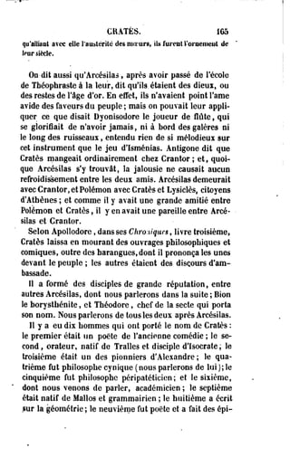 CRATÈS. 165 
qu'alliant avec elle l'austérité des moeurs, ils furent l'oraenieut de 
le nr siècle. 
On-dit aussi qu'Arcésiias, après avoir passé de l'école 
de Tbéophraste à la leur, dit qu'ils, étaient des dieux, ou 
des restes de l'âge d'or. En effet, ils n'avaient point Famé 
avide des faveurs du peuple ; mais on pouvait leur appli­quer 
ce que disait Dyonisodore le joueur de flûte, qui 
se glorifiait de n'avoir jamais, ni à bord des galères ni 
le long des ruisseaux, entendu rien de si mélodieux sur 
cet instrument que le jeu d'Isménias. Antigone dit que 
Cratès mangeait ordinairement chez Grantor ; et, quoi­que 
Arcésilas s'y trouvât, îa jalousie ne causait aucun 
refroidissement entre les deux amis. Arcésilas demeurait 
avecCrantor,etPolémon avec Cratès et Lysiclès, citoyens 
d'Athènes ; et comme il y avait une grande amitié entre 
Polémon et Cratès, il y en avait une pareille entre Arcé- • 
siias et Crantor. 
Selon Apolîodore, dans ses Chronique*, livre troisième, 
Cratès laissa en mourant des ouvrages philosophiques et 
comiques, outre des harangues, dont il prononça les unes 
devant le peuple ; les autres étaient des discours d'am­bassade. 
Il a formé des disciples de grande réputation, entre 
autres Arcésilas, dont nous parlerons dans la suite ; Bion 
le borysthénite, et Théodore, chef de îa secte qui porta 
son nom. Nous parlerons de tous les deux après Arcésilas. 
11 y a eu dix hommes qui ont porté le nom de Cratès : 
le premier était un poète de l'ancienne comédie ; le se­cond, 
orateur, natif de Tralles et disciple d'Isocrate; le 
troisième était un des pionniers. d'Alexandre; le qua­trième 
fut philosophe cynique ( nous parlerons de lui}; le 
cinquième fut philosophe péripatéticien;' et le sixième, 
dont nous venons de parler, académicien ; le septième 
était natif de Malios et grammairien ; le huitième a écrit 
sur la géométrie ; le neuvième fut poète et a fait des épi- 
 