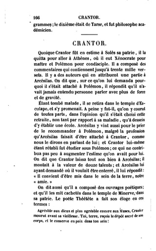 166 CRANTOR. 
grammes ; le dixième était de Tarse, et fut philosophe aca­démicien. 
CRANTOR. 
Quoique Crantor fût en estime à Soles sa patrie, il la 
quitta pour aller à Athènes, où il eut Xénocrate pour 
maître et Polémon pour condisciple. Il a composé des 
commentaires qui contiennent jusqu'à trente mille ver-sets. 
11 y a des auteurs qui en attribuent une partie à 
Arcésilas. On dit que, sur ce qu'on lui demanda pour­quoi 
il s'était attaché à Polémon f il répondit qu'il n'a­vait 
jamais entendu personne parler avec plus de force 
et de gravité. 
Étant tombé malade, il se retira dans le temple d'Es-culape, 
et s'y promenait. A peine y fut-il, qu'on y courut 
de toutes parts, dans l'opinion qu'il s'était choisi cette 
retraite, non tant par rapport à sa maladie, qu'à dessein 
d'y établir une école. Arcésilas y vint aussi pour le prier 
de le recommander à Polémon, malgré la profession 
qu*Arcésilas faisait d'être attaché à Crantor, comme 
nous le dirons en parlant de lui ; et Crantor lui-même 
étant rétabli fut étudier sous Polémon ; ce qui ne contri­bua 
pas peu à augmenter f estime qu'on avait pour lui. 
On dit que Crantor laissa tout son bien à Arcésilas; il 
montait à la valeur de douze talents ; et Arcésilas loi 
ayant demandé où il voulait être enterré, il lui répondit : 
« Il convient d'être mis dans le sein de la terre, notre 
a amie. » 
On dit aussi qu'il a composé des ouvrages poétiques; 
et qu'il les mit cachetés dans le temple de Minerve,*dâns 
sa patrie. Le poëte Théétète a fait son éloge eo ces 
termes : 
Agréable aux dseui el plus agréable encore aux Muses, Craofor 
mourut avant sa vieillesse. Toi, terre, reçois Se dépôt sacré de son 
corps, et le conserve en paii dans ton sein ! 
 
