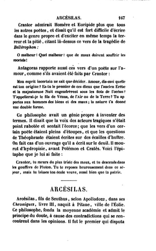 AÏICÉSILAS. 167 
Crantor admirait Homère et Euripide plus que tous 
les autres poètes, et disait qu'il est fort difficile d'écrire 
dans le genre propre et d'exciter eu môme temps la ter­reur 
et la pitié, citant là-dessus ce Yers de la tragédie de 
Bellérophm : 
O malheur ! Quel malheur ! que de maui doifent souffrir fes 
mortels! 
Aotagoras rapporte aussi ce's vers d'un poôte sur l'a­mour, 
comme s'ils avaient été faits par Crantor : 
Mou esprit incertain ne sait que décider. Amour, dis-moi quelle 
est ton origine ? Es-tu te premier de ces dieux que l'ancien Érèbe 
et la majestueuse Nuit engendrèrent sous les flots de l'océan ? 
T'appellerai-je Se flîs de Vénus, de l'Air ou de la Terre ? Tu ap 
portes âîii hommes des biens et des maui ; Sa nature fa donné 
une double forme. 
€e philosophe avait un génie propre à inventer des 
termes. 11 disait que la voix des acteurs tragiques n'était 
pint rabotée et sentait l'écorce ; que les vers d'un cer­tain 
poète étaient pleins d'étoupes, et que les questions 
de Théophraste étaient écrites sur des écailles d'huître. 
On fait cas d'un ouvrage qu'il a écrit sur le deuil. 11 mou­rut 
d'hydropisie, avant Polémon et Cratès. Voici l'épi-taphe 
que je lui ai faite : 
Cranter, tu meurs du plus triste des ma ai, et tu descends dans 
les gouffres de Plotoo. Tu te reposes heureusement dans ce sé­jour, 
mats tu laisses ton école ?eu?e, aussi bien que ta pairie. 
ÀRCESILAS. 
Arcésilas, ils de Seuihus, selon Apollodore, dans ses 
Chroniques, livre III, naquit à Pitaoef ville de l'Éolie. 
Ce philosophe, fonda la moyenne académie et admit le 
principe du doute, à cause des contradictions qui se ren­contrent 
dans les opinions. 11 fut le premier qui disputa 
 