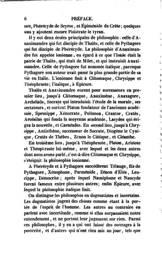6 PRÉFACE. 
née, Phéréeyde de Scyros, et Épiménide de Crète ; quelques 
uns y ajoutent encore Pisistrate le tyran. 
Il y eut deux écoles principales de philosophie : celle d'A-naximandre 
qui fut disciple de Thaïes, et celle de Pylhagore 
qui fut disciple de Phéréeyde. La philosophie d'Anaximan-dre 
fut appelée ionienne, eu égard à ce que l'Ionie était la 
patrie de Thaïes, qui était de Milet, et qui instruisit Anaxi-mandre. 
Celle de Pythagore fut nommée italique, pareeque 
Pythagore son auteur avait passé la plus grande partie de sa 
vie en Italie. L'ionienne finit à Clitomaque, Chrysippe et 
Théophraste; l'italique, à Épicure. 
Thaïes et Anaximandre eurent pour successeurs es pre­mier 
lieu, jusqu'à Clitomaque, Asaximène, Anaxagore, 
Archéteûs, Socrate qui introduisit l'étude de la morale, ses 
sectateurs, et surtout Platon fondateur de l'ancienne acadé­mie, 
Speusippe, Xénocrate, Polémon, Cranlor, Cratès, 
Arcésilas qui fonda la moyenne académie, Laeydes qui éri­gea 
la nouvelle, et Carnéades. En second lieu, jusqu'à Chry­sippe 
, Antisthène, successeur de Socrate, Diogène le Cyni­que 
, Cratès de Thèbes, Zenon le Cittique, et CJéanthe. 
En troisième lieu, jusqu'à Théophraste, Platon, Aristote 
et Théophraste lui-même, avec lequel et les deux autres 
dont nous avons parlé, c'est-à-dire Clitomaque et Chrysippe, 
s'éteignit la philosophie ionienne. 
A Phéréeyde et à Pythagore succédèrent Télauge, fils de 
Py thagore, Xénophane, Parméntde , Zenon d'Élée, Leu-cippe, 
Démocritê ; après lequel Nausiphane et Nancyde 
furent fameui entre plusieurs autres ; enfin Épicure, avec 
lequel la philosophie italique finit. 
On distingue les philosophes en dogmatistes et incertains. 
Les dogmatistes jugent des choses comme étant à la por­tée 
de l'esprit de l'homme. Les autres au contraire es 
parlent avec incertitude, comme si elles surpassaient notre 
entendement, et ne portent leur jugement sur rien. Parmi 
ces philosophes, il y en a qui ont laissé des ouvrages à la 
postérité, et d'autres qui n'ont rien mis au jour, tels que 
 