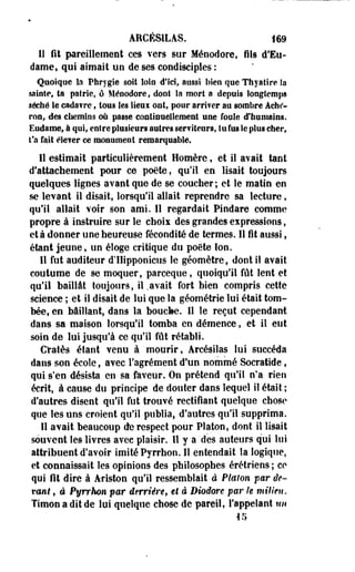 AECÉSILAS. 169 
li fit pareillement ces vers sur Ménodore, fils d'Eu-dame, 
qui aimait un de ses condisciples : 
Quoique la Phrygie soit loto d'Ici, aussi bien que Thyaiire Sa 
sainte, ta patrie, ô Ménodore, dont la morl a depuis longtemps 
séché Se cadavre, tous les lieui ont, pour arriver au sombre Achc^- 
ron, des chemins où passe continuellement une foule d'humains. 
Eudame, à qui, entre plusieurs autres serviteurs, tu fus le plus cher, 
t'a fait élever ce monument remarquable. 
Il estimait particulièrement Homère, et il avait tant 
d'attachement pour ce poëte, qu'il en lisait toujours 
quelques lignes avant que de se coucher ; et le matin en 
se levant il disait, lorsqu'il allait reprendre sa lecture, 
qu'il allait voir son ami. Il regardait Pindare comme 
propre à instruire sur le chois des grandes expressions, 
et à donner une heureuse fécondité de termes. Il fit aussi, 
étant jeune, un éloge critique du poëte Ion. 
Il fut auditeur d'ÏIipponiciis le géomètre, dont il avait 
coutume de se moquer, parceque, quoiqu'il fût lent et 
qu'il baillât toujours, il .avait fort bien compris cette 
science ; et il disait de lui que la géométrie lui était tom­bée, 
en bâillant, dans la bouche. Il le reçut cependant 
dans sa maison lorsqu'il tomba en démence, et il eut 
soin de lui jusqu'à ce qu'il fût rétabli. 
Cratès étant venu à mourir, Arcésilas lui succéda 
dans son école, avec l'agrément d'un nommé Socratide, 
qui s'en désista en sa faveur. On prétend qu'il n'a rien 
écrit, à cause du principe de douter dans lequel il était ; 
d'autres disent qu'il fut trouvé rectifiant quelque chose 
que les uns croient qu'il publia, d'autres qu'il supprima. 
Il avait beaucoup de respect pour Platon, dont il lisait 
souvent les livres avec plaisir. 11 y a des auteurs qui lus 
attribuent d'avoir imité Pyrrhon. 11 entendait la logique, 
et connaissait les opinions des philosophes érétriens ; ce 
qui fit dire à Ariston qu'il ressemblait à Platon far de-vont, 
â Pyrrhon par derrière, et à Biodore par le milieu. 
Timon a dit de lui quelque chose de pareil, l'appelant un 
in 
 