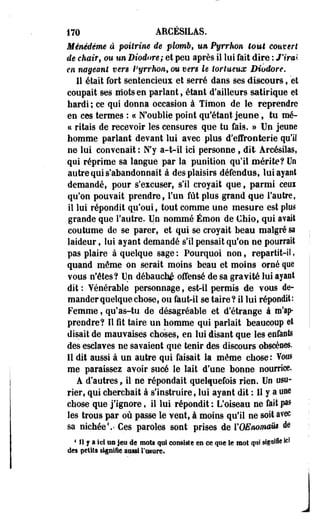 170 ARCÉSILAS. 
Mémdême à poitrine de plomb, un Pyrrhon tout couvert 
de chair, ou un Diodore; et peu après il lui fait dire : J'irai 
en nageant vers Pyrrhon, ou vers le tortueux Diodore. 
11 était fort sentencieux et serré dans ses discours, et 
coupait ses mots en parlant, étant d'ailleurs satirique et 
hardi ; ce qui donna occasion à Timon de le reprendre 
en ces termes : « N'oublie point qu'étant jeune, tu mé-cc 
rïtais de recevoir les censures que tu fais. » Un jeune 
homme parlant devant lui avec plus d'effronterie qu'il 
ne lui convenait : N'y a-t-il ici personne, dit Arcésilas, 
qui réprime sa langue par la punition qu'il mérite? Un 
autre qui s'abandonnait à des plaisirs défendus, lui ayant 
demandé, pour s'excuser, s'il croyait que, parmi ceui 
qu'on pouvait prendre, l'un fût plus grand que l'autre, 
il lui répondit qu'oui, tout comme une mesure est plus 
grande que l'autre. Un nommé Émon de Chio, qui avait 
coutume de se parer, et qui se croyait beau malgré sa 
laideur, lui ayant demandé s'il pensait qu'on ne pourrait 
pas plaire à quelque sage : Pourquoi non, repartit-il, 
quand même on serait moins beau et moins orné que 
vous n'êtes? Un débauché offensé de sa gravité lui ayant 
dit : Vénérable personnage, est-il permis de vous de­mander 
quelque chose, ou faut-il se taire? il lui répondit: 
Femme, qu'as-tu de désagréable et d'étrange à m'ap-prendre? 
Il fît taire un homme qui parlait beaucoup et 
disait de mauvaises choses» en lui disant que les enfants 
des esclaves ne savaient que tenir des discours obscènes. 
Il dit aussi à un autre qui faisait la même chose : Vous 
me paraissez avoir sucé le lait d'une bonne nourrice. 
A d'autres, il ne répondait quelquefois rien. Uo usu­rier, 
qui cherchait à s'instruire, lui ayant dit : Il y a une 
chose que j'ignore, il lui répondit : L'oiseau ne fait pas 
les trous par où passe le vent, à moins qu'il ne soit avec 
sa nichée1.' Ces paroles sont prises de VOEnomaut de 
4 II j a Ici ïîS jeu de mois qui consiste en ce que le mot qui sigaffie ici 
des petits signifie aussi l'usure. 
 