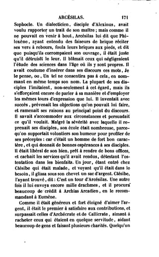 ARCÉSILAS. 171 
Sophocle. Un dialecticien, disciple d'Alexinus, avait 
voulu rapporter un trait de son maître ; mais comme il 
oe pouvait en venir à bout, Arcésilas lui dit que PM-loxène, 
ayant entendu des faiseurs de brique réciter 
ses vers à rebours, foula leurs briques aux pieds, et dit 
que puisqu'ils corrompaient son ouvrage, il était juste 
qu'il détruisit le leur. 11 blâmait ceux qui négligeaient 
rétude des sciences dans lige où ils y sont propres. Il 
avait coutume d'insérer dans ses discours ces mots, Je 
le pense, ou, Un tel ne consentira pas à cela, en nom­mant 
en même temps son nom. La plupart de ses dis­ciples 
Fimitaient, non-seulement à cet égard, mais ils 
s'efforçaient encore de parler à sa manière et d'employer 
les mêmes tours d'expression que lui. Il inventait avec 
succès, prévenait les objections qu'on pouvait lui faire, 
et ramenait ses raisons au principal point du discours. 
Il savait s'accommoder aux circonstances et persuadait 
ce qu'il voulait. Malgré la sévérité avec laquelle il re­prenait 
ses disciples, son école était nombreuse, parce-qu'on 
supportait volontiers son humeur pour profiter de 
ses préceptes : car c'était un homme de fort bon carac­tère 
, et qui donnait de bonnes espérances à ses disciples. 
11 était libéral de son bien, prêt à rendre de bons offices, 
et cachait les services qu'il avait rendus, détestant l'os­tentation 
dans les bienfaits. Un jour, étant entré chez 
Ctésibe qui était malade, et voyant qu'il était dans le 
besoin, il glissa sous son chevet un sac d'argent. Ctésibe, 
l'ayant trouvé, dit : C'est un tour d'Arcésilas. Une autre 
fois il lui envoya encore mille drachmes, et il procura" 
beaucoup de'crédit à Archias Arcadien, en le recom­mandant 
à Eumène. 
Comme il était généreux et fort éloigné d'aimer l'ar­gent, 
il était le premier à satisfaire aux contributions, et 
surpassait celles d'Archécrate et de Callicrate, aimant à 
racheter ceux qui étaient en quelque servitude, aidant 
beaucoup de gens et faisant plusieurs charités. Quelqu'un 
 