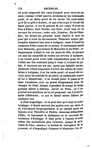 172 AHCÉSILAS. 
lui avait emprunté des vases d'argent pour recevoir ses 
amis; comme iî était pauvre, Arcésilas ne les redemanda 
point, et ne tâcha point de les ravoir. %On croit même 
qu'il fit ce prêt à dessein , et que celui à qui il l'avait fait 
étant pauvre, il lui fit présent de ces vases. 11 avait du 
bien à Pitaoe, dont Pyïade, son frère, avait soin de lui 
envoyer les revenus ; outre cela, Eumèoe, fils de Phile-tère, 
lui faisait des présents. Aussi était-il le seul roi 
pour qui il avait du dévouement. Plusieurs autres phi­losophes 
faisaient leur cour à Antigone, mais il fuyait les 
occasions d'être connu de ce prince. Il entretenait amitié 
avec Hiéroclès, gouverneur de Munycbie et du Pirée : or­dinairement 
il allait le voir les jours de fête, et quoique 
cet ami lui conseillât de rendre ses devoirs à Antigone, 
il ne voulut point avoir cette complaisance pour lui; et 
s'étant une fois contraint jusqu'à venir à l'entrée du pa­lais, 
il retourna sur ses pas. Après une bataille navale, 
plusieurs s'étant empressés d'écrire des lettres de conso­lation 
à Antigone, iî ne les imita point; et ayant été en­voyé, 
pour les intérêts de sa patrie, en ambassade auprès 
de lui à Démétriade, il ne réussit point. 11 passa sa vie 
dans l'académie, avec un grand éloignement pour les 
charges de l'état, faisant cependant de temps en temps 
quelque séjour à Athènes, savoir au Pirée, où il ré-pondait 
aux questions qu'on lui proposait : car il avait l'a­mitié 
d'Hiérociès, ce qui le faisait-même blâmer par 
quelques uns. 
Il était magnifique, et on peut dire qu'il était un autre 
Aristippe; il faisait souvent des parties avec ses amis,et 
ils ^'invitaient réciproquement. Il ne cachait point ses 
liaisons avec Théodète et Philète, fameuses débauchées 
d'Étée, et repoussait la médisance en se couvrant des 
sentences d'Aristippe. Il était porté à l'amour et avait 
même des inclinations plus vicieuses, jusque là qu'A-riston 
de Chio, stoïcien, le traitait de corrupteur de la 
jeunesse, et d'impudique éloquent et téméraire. I^es re- 
 