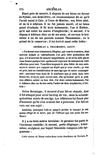 17* AMCESILAS. 
Étant près de mourir, il disposa de ses biens en faveur 
de Pylade, son demi-frère, en reconnaissance de ce qu'il 
l'avait mené à Chio, à l'insu de Moeréas, son frère aîné, 
et de là à Athènes. Il ne fut jamais marié, et ne laissa 
point d'enfants. Il fit trois testaments, l'un à Érétrie, 
qu'il mit entre les mains d'Amphicrite ; le second, il le 
déposa à Athènes chez un de ses amis, et envoya le troi­sième 
à un de ses parents nommé Thaumasias $ en le 
priant de le conserver ; il lui écrivit aussi cette lettre : 
AHÇÉpLÀS. A. TBÂUMÀSIUS, SALUT. 
« J'ai donné mon testament à Diogène, qui ïOîIS le remettra, étant 
souvent malade et ?alétudinaire. J ai pris cette précaution afin 
que, s'il nfareifail de mourir inopinément, je ne m'en aille pas es 
?oes faisant quelque tort, après a?oir reçu tant de marques de votre 
affection pour mol. Vous fûtes toujours le plus fidèle de mes amis, 
soyez-le encore par rapport au dépôt que je vous cou Sic ; je fous 
eo prie, tant en considération de mon âge que de notre consangui­nité 
: souvenez-vous donc de la confiance que je mets dans votre 
bonne foi, et soyez juste envers moi, afin qu'autant qui! se peut, 
mes affaires soient en bon état. J'ai deux a titres testaments l'on 
à Athènes chez un de mes amis; l'autre est ehei Amphicrite, à Eré­trie. 
» 
Selon Hermippe, il mourut d'une fièvre chaude, dont 
il fut attaqué pour avoir bu trop de vin, dans la soixante-quinzième 
aonée de son âge. Les Athéniens lui firent plus 
d'honneur qulls n'en avaient fait à personne. J'ai fait ces 
vers sur son sujet : 
Açeésilas* pourquoi bois-tu jusqu'à perdre la raison? Je sm 
moins affligé de ta mort, que de l'affront que ton eicès fait au* 
Muses. 
Il y a eu trois autres Arcésilas ; le premier fut poëte èe 
l'ancienne comédie; le second, poète élégiaque ; le troi­sième, 
sculpteur, sur lequel Simonide composa cette épi-gramme 
: 
Cette statue de Diane coûta deui cents drachmes de Pariwn, de 
 
