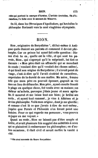 BION. 175 
celtes qui portent la marque d'Aratos. L'artiste Areésilas, Msd'A-rîstodieus, 
Ta faite a?ec le secours de Miner?©. 
On lit, dans les Ohroniqueê d'Apollodore, qu'Areésilas le 
philosophe florissait vers la cent vingtième olympiade. 
BION. 
Bioo , originaire deBorystbèoe ! , dit lui-même à Anti-gone 
quels étaient ses parents et comment il devint phi­losophe. 
Car ce prince lui ayant fait cette question : Dis-moi 
d'où tu es, quelle est ta ville, et qui sont tes pa­rents, 
Bion, qui s'aperçut qu'il le méprisait, lui tint ce 
discours : c<Mon père était-un affranchi qui se mouchait 
du coude ( voulant dire qu'il vendait des choses salées ), 
et qui tirait"son'origine de Borysthène ; il n'avait point de 
visage, c'est-à-dire qu'il l'avait cicatrisé de caractères, 
empreintes de la dureté de son maître. Ma mère, femme 
telle que mon père en pouvait épouser, gagnait sa vie 
dans un lieu de débauche. Mon père, ayant ensuite fraudé 
le péage en quelque chose, fut vendu avec sa maison ; up 
rhéteur m'acheta, pareeque j'étais jeune et assez agréa­ble. 
11 'mourut et me laissa tout son bien ; je brûlai ses 
écrits, et ayant tout ramassé, je vins à. Athènes et je 
devins philosophe. Voilà mon origine, dont je me glorifie ; 
et comme c'est là ce que j'avais à dire de moi-même, 
j'espère que Persée et Philonjde n'en feront point une 
histoire. Pour ce qui regarde ma personne, vous pouvez 
en juger en me voyant. » 
Quant au reste, Bion -ne laissait pas d'être souple et 
fertile, et avait plusieurs fois suggéré des subtilités à ceux 
qui se plaisaient à embarrasser les philosophes ; en d'au­tres 
occasions, il était civil et savait mettre la vanité à 
côté. 
4 Ville ainsi nommée du fleuve Boryslhètie. 
 
