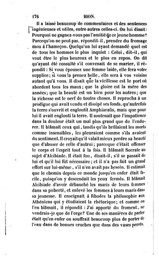 • 176 B10N. 
il a laissé beaucoup'de commentaires et des sentences 
riogénieuses et utiles, entre autres celles-ci. On lui disait: 
Pourquoi ne gagnez-vous pas l'amitié (Je ce jeu ne homme? 
Parcequ'on ne peut pas, répondit-il, prendre du fromage 
. mou à l'hameçon. Quelqu'un lui ayant demandé quel est 
de tous les hommes le plus inquiet : Celui, dit-il, qui 
veut être le plus heureux et le plus en repos. On dit 
qu'ayant été consulté s'il convenait de se marier, il ré­pondit 
: Si vous épousez une femme laide, elle fera votre 
supplice ; si vous la prenez belle, elle sera à vos voisins 
autant qu'à vous, lî disait que la vieillesse est le port où 
abordent tous les maux ; que la gloire est la mère des 
années ; que la beauté est un bien pour les autres ; que 
la richesse est le nerf de toutes choses. ïî reprocha à uo 
prodigue qui avait vendu et dissipé ses fonds, qu'autrefois 
la terre s'ouvrit et engloutit Amphiaraiis, mais que pour 
lui il avait englouti la terre. 11 soutenait que l'impatience 
dans la douleur était un mal plus grand que de l'endu­rer. 
Il blâmait ceux qui, tandis qu'ils brûlaient les morts 
comme insensibles, les pleuraient comme s'ils avaient 
du sentiment. Il croyaitqu'il valait mieux perdre sa beauté 
que d'abuser de celle d'autrui ; pareeque c'était offenser 
le corps et l'esprit tout à la fois. Il blâmait Socrate au 
sujet d'Àlcibiade. Il était fou, disait-il, s'il se passait de 
lui et qu'il lui fût nécessaire ; et il n'a pas fait un graod 
effort sur lui-même, s'il n'en avait pas besoin. Il estimait 
que le chemin depuis ce monde jusqu'en enfer était fa­cile, 
puisqu'on y descendait les yeux fermés. Il blâmait 
Alcibiade -d'avoir débauché les maris de leurs femmes-" 
dans sa puberté, et enlevé les femmes à leurs maris dan» 
sa jeunesse. Il enseignait à Rhodes la philosophie aux 
Athéniens qui y étudiaient la rhétorique; et comme on 
l'en blâmait, il répondit : J'ai apporté du froment, ne 
vendrais-je que de Forge? Une de ses manières de parler 
était qu'en enfer on souffrait beaucoup plus de porter de 
l'eau dans de bonnes cruches que dans des vases percés. 
 
