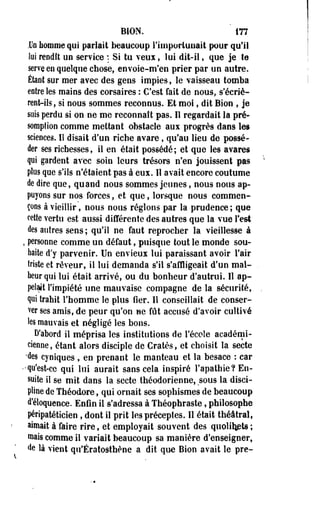 BION. m 
Un homme qui parlait beaucoup l'importunait pour qu'il 
lui rendît un service : Si tu veux, lui dit-il, que je te 
serve en quelque chose, envoie-m'en prier par un autre. 
Étant sur mer avec des gens impies, le vaisseau tomba 
entre les mains des corsaires : C'est fait de nous, s'écrie-renfc- 
ils, si nous sommes reconnus. Et moi, dit Bion , je 
sois perdu si on ne me reconnaît pas. Il regardait la pré­somption 
comme mettant obstacle aux progrès dans les 
sciences. Il disait d'un riche avare, qu'au lieu de possé­der 
ses richesses, il en était possédé; et que les avares 
qui gardent avec soin leurs trésors n'en jouissent pas 
plus que s'ils n'étaient pas à eux. Il avait encore coutume 
de dire que, quand nous sommes jeunes, nous nous ap­puyons 
sur nos forces, et que, lorsque nous commen­çons 
à vieillir, nous nous réglons par la prudence ; que 
cette vertu est aussi différente des autres que la vue Test 
des autres sens ; qu'il ne faut reprocher la vieillesse à 
, personne comme un défaut, puisque tout le monde sou­haite 
d'y parvenir. Un envieux lui paraissant avoir l'air 
triste et rêveur, il lui demanda s'il s'affligeait d'un mal­heur 
qui lui était arrivé, ou du bonheur d'autrui. Il ap­pelait 
l'impiété une mauvaise compagne de la sécurité, 
qui trahit l'homme le plus fier. Il conseillait de conser­ver 
ses amis, de peur qu'on ne fût accusé d'avoir cultivé 
les mauvais et négligé les bons. 
D'abord il méprisa les institutions de l'école académi­cienne, 
étant alors disciple de Cratès, et choisit la secte 
•des cyniques , en prenant le manteau et la besace : car 
••qu'est-ce qui lui aurait sans cela inspiré l'apathie? En­suite 
il se mit dans la secte théodorienne, sous la disci­pline 
de Théodore, qui ornait ses sophismes de beaucoup 
d'éloquence. Enfin il s'adressa à Théophraste, philosophe 
péripatéticien , dont il prit les préceptes. Il était théâtral, 
aimait à faire rire, et employait souvent des quolifyBts ; 
roais comme il variait beaucoup sa manière d'enseigner, 
de là vient qu'Ératosthène a dit que Bion avait le pre- 
 