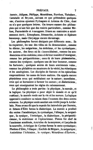 PRÉFACE. 7 
dératé, StMpoa, Philippe, Menédème, Pyrrhon, Théodore, 
Cârnéade et Bryson , suivant ce que prétendent quelques 
uns; d'autres ajoutent Pythagore et Ariston de Cbio, dont 
on n'a que quelques lettres. On trouve encore des philoso­phes 
qui n'ont fait que des traités particuliers, comme Mé­lisse, 
Parménide et Anaxagore. Zenon au contraire a extrê­mement 
écrit ; Xénophane, Démocrite, Aristote et Epicure 
beaucoup, mais Chrysippe encore davantage. 
Les philosophes furent désignés par différents nom.,. Ils 
les reçurent, les uns des villes où ils demeuraient, comme 
les éllens, les wégariens, les érétriens, et les cyrénaïques ; 
les antres, des lieux où ils s assemblaient, comme les aca­démiciens 
et les stoïciens; ceux-ci de leur manière d'enseigner, 
comme les nérïpafétîeiens ; ceux-là de leurs plaiiaateries, 
comme les cyniques ; quelques uns de leur humeur, comme 
les fortunés ; quelques autres de leurs sentiments vains, 
comme les philalètes ou amateurs de la vérité, les éclectiques 
et les analogistes. Les disciples de Socrate et les épicuriens 
empruntèrent les noms de leurs maîtres. On appela encore 
physiciens ceux qui méditaient sur la nature ; moralistes, 
ceux qui se bornaient à former les moeurs ; et dialecticiens, 
ceux qui enseignaient les règles du raisonnement. 
La philosophie a trois parties: la physique, la morale, et 
la logique. La physique a pour objet le monde et ce qu'il 
contient; la morale roule sur la vie et les mcpurs. La logique 
apprend à conduire sa raison dans l'examen des deux autres 
sciences. La physique seule soutint son crédit jusqu'à Arché-laûs. 
Nous avons dit que la morale fut introduite par Socrate, 
et Zenon d'Élée forma la dialectique. La morale a produit 
dix sectes : l'académique, la cyrénalque, Féliaque, la mégart-que, 
la cynique, Férétrique, la dialectique, la péripatéti­cienne 
? la stoïcienne et l'épicurienne. Platon fut chef de 
l'ancienne académie, Arcésilas de la moyenne, et Lacydesde 
la nouvelle. Aristïppe de Cyrène forma la secte cyrénaïque; 
Phédon d'Élée, féliaque ; Euclide de Mégare, la mégarique ; 
Antisthène F Athénien, la cynique; Ménédème d'Érétrée, 
 