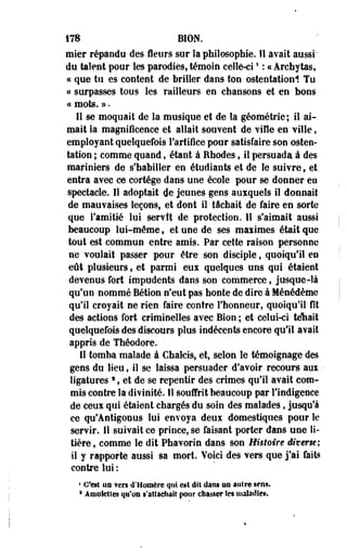 178 BION. 
mier répandu des fleurs sur la philosophie. Il avait aussi 
de talent pour les parodies, témoin celle-ci! : « Archytas, 
« que tu es content de briller dans ton ostentationl Tu 
a surpasses tous les railleurs en chansons et en bons 
« mots. ». 
Il se moquait de la musique et de la géométrie; il ai­mait 
Sa magnificence et allait souvent de viHe en ville, 
employant quelquefois l'artifice pour satisfaire son osten­tation 
; comme quand, étant à Rhodes, il persuada à des 
mariniers de s'habiller en étudiants et de le suivre, et 
entra avec ce cortège dans une école pour se donner en 
spectacle. Il adoptait de jeunes gens auxquels il donnait 
de mauvaises leçons, et dont il tâchait de faire en sorte 
que l'amitié lui servît de protection. 11 s'aimait aussi 
beaucoup lui-môme, et une de ses maiimes était que 
tout est commun entre amis. Par cette raison personne 
ne voulait passer pour être son disciple, quoiqu'il en 
eût plusieurs, et parmi eux quelques uns qui étaient 
devenus fort impudents dans son commerce, jusque-là 
qu'un nommé Bétion n'eut pas honte de dire à Ménédème 
qu'il croyait ne rien faire contre l'honneur, quoiqu'il fit 
des actions fort criminelles avec Bion ; et celui-ci téhait 
quelquefois des discours plus indécents encore qu'il avait 
appris de Théodore. 
11 tomba malade à Cfaaleis, et, selon le témoignage des 
gens du lieu, il se laissa persuader d'avoir recoure aux • 
ligatures s , et de se repentir des crimes qu'il avait com­mis 
contre la divinité. Il souffrit beaucoup par l'indigence 
de ceux qui étaient chargés du soin des malades, jusqu'à 
ce qu'Ântigonus lui envoya deux domestiques pour le 
servir. 11 suivait ce prince, se faisant porter dans une li­tière 
, comme le dit Phavorin dans son Histoire êiterm; 
il y rapporte aussi sa mort. Yoici des vers que j'ai faits 
contre lui : 
1 C'est un vers d'Homère qui est dit. dans us autre sens. 
a Amulettes qu'on s'attachait pour chasser les maladie». 
 