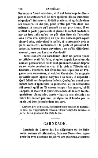 m CARNÉADE. 
Ses moeurs furent austères, et il eut beaucoup de disci­ples 
et de sectateurs. Il fut fort appliqué dès sa jeunesse ; 
et quoiqu'il fût pauvre, il était gracieux et agréable dans 
ses discours. Oo dit que, pour n'être pas volé dans son 
ménage, à mesure qu'il prenait de ses provisions, il en 
scellait la porte ; qu'ensuite il glissait le cachet en dedans 
par un trou, afin qu'on ne pût rien tirer de l'armoire 
sans qu'on s'en aperçût ; et que ses domestiques ayant 
observé cela, enlevaient le scellé, et, après avoir pris ce 
qu'ils voulaient, recachetaient la porte et passaient le 
cachet au travers d'une ouverture ; ce qu'ils réitérèrent 
souvent, sans que Lacydas s#en doutât. 
Il tenait son école à l'académie, dans un jardin que le 
roi Attale y avait fait faire, et qu'on appela Lacydien, du 
nom du possesseur. Il est le seul qu'on sache avoir-disposé 
de son école pendant sa vie ; il la céda à Téléclès et à 
Évandre, Phocéens. Cet Évandre eut Hégésinus de Per-game 
pour successeur, et celui-ci Carnéade. On rapporte 
qu'Attale ayant appelé Lacydes à sa cour, il répondit : 
Qu'il fallait voir les princes de loin. Quelqu'un ayant com­mencé 
tard d'apprendre la géométrie, et lui demandant 
s'il croyait qu'il en fût encore temps : Pas encore, lui dit 
Lacydes. 11 mourut la quatrième année de la cent trente-quatrième 
olympiade, après vingt-six ans d'étude; sa 
mort fut causée par une paralysie où il tomba par un 
excès, et dont je parle dans ces vers. 
Lacydes, pris de boisson, tu succombes au pouvoir de Bacefaas : 
ce dieu* qui t'appesantit îe cerveau et fêta l'usage des membres et 
la vie, tire sa grandeur des effets du vin. 
CARNEADE. 
Carnéade de Cyrène fut fils d'Épicome ©u de Philo-corne, 
comme dit Aleiandre, dans ses Successions. Après 
avoir lu avec attention les livres des stoïciens, et surtout 
 