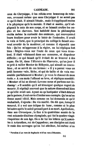 CARNÉADE. 181 
ceux de Chrysippe, il les réfuta avec beaucoup de rete­nue, 
avouant même que sans Chrysippe il ne serait pas 
ce qu'il était. Il aimait l'étude, mais il s'appliquait moins 
à la physique qu'à la morale. Il était si assidu , qu'il né­gligeait 
le soin de son corps, et se laissait croître les on­gles 
et les cheveux. Son habileté dans la philosophie 
excita même la curiosité des orateurs , qui renvoyaient 
leurs écoliers pour avoir le loisir de l'entendre. Il avait 
la voix si forte, que le principal du collège le faisait sou­vent 
avertir de la modérer; et comme il répondit une 
fois : Qu'on m'apprenne à la régler, on lui répliqua fort 
bien : Réglez-vous sur l'ouïe de ceux qui vous écou­tent. 
Il était véhément dans ses censures, et disputeur 
difficile ; ce qui faisait qu'il évitait de se trouver à des 
repas. On lit, dans l'Histoire de Phavorin , qu'un jour il 
se prit à railler Mentor de Bithynie, qui aimait sa concu­bine 
, et se servit de ces termes : ce II y a parmi vous un 
petit homme vain, lâche, et qui de taille et de voix res­semble 
parfaitement à Mentor ; je veux le chasser de mon 
école. » A ces mots l'offensé se leva, et répliqua aussitôt : 
« Mentor et lui se dirent: Levons-nous et partons sur-le-champ 
•. » 11 semble qu'il ait témoigné quelque regret de 
mourir. Il répétait souvent que la nature dissoudrait bien 
ce qu'elle avait uni. Ayant su qu'Antipater s'était détruit 
par le poison, il eut envie d'imiter son exemple. Qu'on m'en 
donne aussi ! dit-il. Mais comme on lui demanda ce qu'il 
souhaitait* il ajouta : Du vin miellé. On dit que, lorsqu'il 
mourut, il y eut une éclipse de lune, comme si le plus 
bel astre après le soleil prenait part à sa mort. Apollodore, 
dans ses Chroniques , la fixe à la quatrième année de la 
cent soixante-dixième olympiade, qui lut la quatre-vingt-cinquième 
de son âge. On a de lui- les lettres qu'i).&écri-tes 
à Ariarathes, roi de Cappadoce ; ses disciples ont écrit 
le reste des ouvrages qu'on lui attribue, lui-même n'en 
4 Parodies d*yn fers de Sophocle et d'un ? ers d'Homère. 
4 il 
 