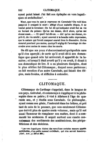 1&2 CLITOMAQUE. 
ayant point laissé. J'ai fait son épitaphe en vers logadi-ques 
et arehébulins1. - 
Muse, que veni-tu que je reprenne eu CarséadeJOn voit bien 
jusqu'où il craignit la mort : affligé d'uoe maladie étique, il ne 
foulut point la terminer. On loi dit qu'Antipater avait fini sa fié 
en bufant du poison ; Qu'on me donne, dit-il alors, qu'on me 
donne aussi... — Et quoi? lui dit-on. — Ah ! qu'on me donne, re­prit- 
il, du ?in miellé ; ayant souvent à la bouche cette eipression, 
que la nature qui l'a¥ait composé saurait bien le dissoudre. U n'en 
mourut pourtant pas moins, quoiqu'il négligeât l'a?antage de des­cendre 
avec moins de maux chez les morts. 
On dit que ses yeux s'obscurcissaient quelquefois sans 
qu'il s'en aperçût ; de sorte qu'il avait dit à son domes­tique 
que quand cela lui arriverait, il apportât de la lu­mière 
; et lorsqu'il était averti qu'il y en avait, il disait à 
son domestique de lire. Il a eu plusieurs disciples, dont 
le plus célèbre fut Clitomaque, duquel nous parlerons ; 
oo fait mention d'un autre Caraéade, qui faisait des élé­gies, 
mais froides, et difficiles à entendre. 
CLITOMAQUE. 
Clitomaque de Cartilage s'appelait, dans la langue de 
son pays, Asdrubal, et commença à s'appliquer à la philo­sophie 
dans sa patrie ; il vint à Athènes à l'âge de qua­rante 
ans, et y étudia sous Carnéade. Ce philosophe, 
ayant connu son génie, l'instruisit dans les lettres, et prit 
tant de soin de le pousser, cpe non-seulement Clitoma­que 
écrivit plus de quatre cents volumes, mais qu'il eut 
aussi l'honneur de remplacer son maître, dont il a com­menté 
les sentences. Il acquit surtout une exacte con­naissance 
des sentiments des académiciens, des pérîpa-téticiens 
et des stoïciens. 
4 Les fers logadlques étaient des vers d'une certaine mesure appelés 
archébulins, d'un poêle nommé Arcbébale, qui s'en servait beaucoup. 
(Goel., âfit.,p.230et!§W.) 
 