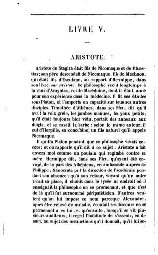 L I V R E V. 
ARISTOTE. " 
Aristote de Stagira était fils de Nicomaque et de Phoes-tias 
; son père descendait de Nicomaque, fils de Machaon, 
qui était fils d'EscuIape, au rapport d'Hermippe f dans 
son livre mr Arisiole. Ce philosophe vécut longtemps à 
la cour d'Amyntas, roi de Macédoine, dont il était aimé 
pour son expérience dans la médecine. 11 fit ses études 
sous Platon, et remporta en capacité sur tous ses autres 
disciples. Timothée d'Athènes, dans ses Vies, dit qu'il 
avait la voii grêle, les jambes menues, les yeux petits; 
qu'il était toujours bien vêtu, portait des anneaux aux 
doigts, et se rasait la barbe : selon le même auteur, il 
eut d'Herpilis, sa concubine; un fils naturel qu'il appela 
Nicomaque. 
11 quitta Platon pendant que ce philosophe vivait en­core 
; et on rapporte qu'il dit à ce sujet : Aristote a fait 
envers moi comme un poulain qui regimbe contre sa 
mère. Hermippe dit, dans ses Vm, qu'ayant été en­voyé, 
de la part des Athéniens, en ambassade auprès de 
Philippe, Xénocrate prit la direction de l'académie pen­dant 
son absence ; qu'à son retour, voyant qu'un autre 
tjnait sa place, il choisit dans le lycée un endroit où il 
enseignait la philosophie en se promenant, et que c'est 
de là qu'il fut surnommé péripatéticien. D'autres veu­lent 
qu'on lui imposa ce nom parceque Alexandre, 
après être relevé de maladie, écoutait ses discours en se 
promenant a. ec lui ; et qu'ensuite, lorsqu'il se vit plu­sieurs 
auditeurs, il reprit l'habitude de s'asseoir, en di­sant, 
au sujet des instructions qu'il donnait, qu'il lui se- 
 