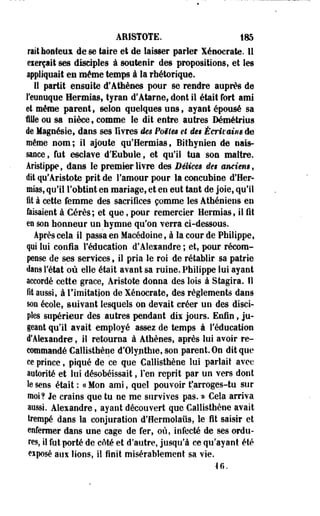 ARISTOTE. 185 
rait honteux de se taire et de laisser parler Xénocrate. 11 
eierçait ses disciples à soutenir des propositions, et les 
appliquait es même temps à la rhétorique. 
Il partit ensuite d'Athènes pour se rendre auprès de 
l'eunuque Hermias, tyran d'Atarne, dont il était fort ami 
et même parent, selon quelques uns, ayant épousé sa 
file ou sa nièce, comme le dit entre autres Mmétrius 
de Magnésie, dans ses livres des Poëim et ie$ Écrivains de 
même nom; il ajoute qu'Hermias, Bithynien de nais­sance, 
fut esclave d'Eubule, et qu'il tua son maître. 
Aristippe, dans le premier livre des Délices de§ anciens, 
dit qu'Aristote prit de l'amour pour la concubine d'Her-mias, 
qu'il l'obtint en mariage, et en eut tant de joie, qu'il 
fil à cette femme des sacrifices comme les Athéniens en 
faisaient à Cérès ; et que, pour remercier Hermias, il fit 
en son honneur un hymne qu'on verra ci-dessous. 
Après cela il passa en Macédoine, à la cour de Philippe, 
qui lui confia l'éducation d'Aleiandre ; et, pour récom­pense 
de ses services, il pria le roi de rétablir sa patrie 
dans l'état où elle était avant sa ruine. Philippe lui ayant 
accordé cette grâce, Aristote donna des lois à Stagira. Il 
fit aussi, à l'imitation de Xénocrate, des règlements dans 
son école, suivant lesquels on devait créer un des disci­ples 
supérieur des autres pendant dis jours. Enfin, ju­geant 
qu'il avait employé assez de temps à l'éducation 
d'Alexandre, il retourna à Athènes, après lui avoir re­commandé 
Callisthène d'Olypthie, son parent On dit que 
ce prince, piqué de ce que Callisthène lui parlait avec 
autorité et lui désobéissait, l'en reprit par un vers dont 
le sens était: «Mon ami, quel pouvoir f arroges-tu sur 
moi? Je crains que tu ne me survives pas. m Cela arriva 
aussi. Alexandre, ayant découvert que Callisthène avait 
trempé dans la conjuration d'flermolaiis, le fit saisir et 
enfermer dans une cage de fer, où, infecté de ses ordu­res, 
il fut porté de côté et d'autre, jusqu'à ce qu'ayant été 
eiposé aux lions, il finit misérablement sa vie. 
H. 
 