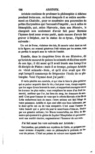 186 ARISTOTE. 
Âristote continua de professer la philosophie à Athènes 
pendant treize ans*, au bout desquels il se retira secrète­ment 
en Chalcide, pour se soustraire aux poursuites du 
prêtre Eurymédon qui l'accusait d'impiété, ou à celles de 
Hémophile, qui, selon Phavorin, dans son Histoire, le 
chargeait non seulement d'avoir fait pour Hermias 
l'hymne dont nous avons parlé, mais encore d'avoir fait 
graver à Delphes f sur la statue de ce tyran, l'épitaphe 
suivante : 
Un roi de Perse, violateur des lois, fit mourir celai dont ©a voit 
Ici îa figure; un ennemi généreux l'eût vaincu par le* anses, mais 
ce perfide le surprit sous le voile de l'amitié. 
Eumèle, dans le cinquième livre de ses Histoires, dit 
qu'Aristote mourut de poison la soixante et dixième année 
de son âge; il dit aussi qu'il avait trente ans lorsqu'il se 
fit disciple de Platon ; maïs il se trompe, puisque Aristote 
en vécut soixante - trois, et qu'il n'en avait que dix-sept 
lorsqu'il commença de fréquenter l'école de ce phi­losophe. 
Voici l'hymne dont j'ai parlé : 
O vertu pénible aux mortels, et qui êtes le bien le plus précieux 
qui se puisse acquérir dans la vie; c'est pour vous, vierge auguste, 
que les sages Grecs braveot la mort, et supportent courageufemeat 
les travaux îes plus rudes ; vous remplissez les âmes d'un fruit im­mortel, 
meilleur que For, les liens du sang, les douceurs dusoni-meil 
C'est pour l'amour de vous que îe céleste Hercule et les fils de 
Léda endurèrent tant de maux : leurs aclions ont fait l'éloge de 
votre puissance. Achille et Ajai sont allés aux lieux infernaux, par 
le désir qu'ils ont eu de vous conquérir. C'est aussi l'amour de 
votre beauté qui a privé du jour le nourrisson d'Atai ne, illustre 
par ses grandes actions ; les Muses immortelles, ces filles de Mé­moire 
qui ajoutent à la gloire de Jupiter l'Hospitalier et qui cooroo-nent 
une amitié sincère, augmenteront l'honneur de son nom. 
J'ai fait aussi les vers suivants sur Aristote : 
Eurymédon, qui préside aux mystères de Cérès, se prépare à ac­cuser 
Aristote d'impiété ; mais ce philosophe îe préfient, es le­vant 
du poison. C'était au poison de vaincre une injuste enfle. 
 