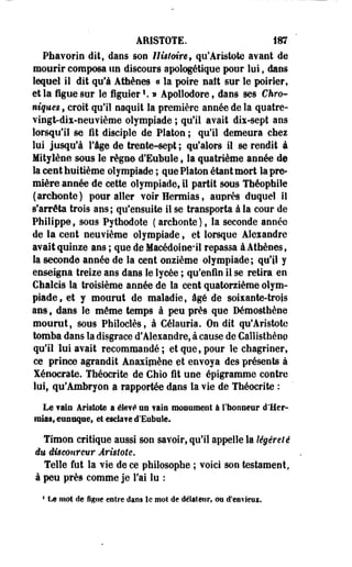 ARISTOTE. 187 
Phavorin dit, dans son Histoire, qu'Aristote ayant de 
mourir composa un discours apologétique pour lui, dans 
lequel il dit qu'à Athènes « la poire sait sur le poirier, 
et la figue sur le figuier1. » Apollodore, dans ses Chro­niques 
, croit qu'il naquit la première année de la quatre-vingt- 
dix-neuvième olympiade ; qu'il avait dix-sept ans 
lorsqu'il se fit disciple de Platon ; qu'il demeura chez 
lui jusqu'à l'âge de trente-sept ; qu'alors il se rendit à 
Mitylène sous le règne d'Eubule f la quatrième année d© 
la cent huitième olympiade ; que Platon étant mort la pre­mière 
année de cette olympiade, il partit sous Théophile 
(archonte) pour aller voirHermias, auprès duquel il 
s'arrêta trois ans; qu'ensuite il se transporta à la cour de 
Philippe, sous Pythodole ( archonte ), la seconde année 
de la cent neuvième olympiade, et lorsque Alexandre 
avait quinze ans ; que de Macédoineil repassa à Athènes, 
la seconde année de la cent onzième olympiade; qu'il y 
enseigna treize ans dans le lycée ; qu'enfin il se retira en 
Chalcis la troisième année de la cent quatorzième olym­piade, 
et y mourut de maladie, âgé de soixante-trois 
ans, dans le même temps à peu près que Démosthène 
mourut, sous Philoclès, à Célauria. On dit qu'Aristote 
tomba dans la disgrâce d'Alexandre, à cause de Callisfchènp 
qu'il lui avait recommandé; et que .pour le chagriner, 
ce prince agrandit Anaxipène et envoya des présents à 
Xénocrate. Théocrite de Chio fit une épigramme contre 
lui, qu'Ambryon a rapportée dans la vie de Théocrite : 
.Le vain âristote a élevé an ? tin monument à l'honneur d'Her-fuiasj 
eunuque, et esela?e d'Eubule. 
Timon critique aussi son savoir, qu'il appelle la légère! é 
eu discoureur Aristote. 
Telle fut la vie de ce philosophe ; voici son testament, 
à peu près comme je l'ai lu : 
4 Le mot de figue entre dans le mot de délateur» ou d'envieux. 
 