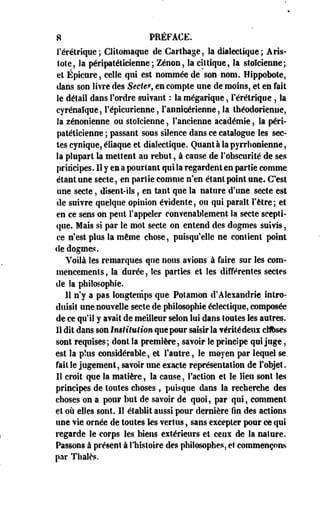 8 PRÉFACE. 
rérétrique; Clitomaque de Carthage, la dialectique; Aris-iote, 
la péripatéticienne; Zenon, la eittique, la stoïcienne; 
et Épicure, celle qui est nommée de son nom. Hippobote, 
dans son livre des Secte?, en compte une de moins, et en fait 
le détail dans Tordre suivant : la mégarique, rérétrique , la 
cyrénaïque, l'épicurienne, l'anmcjérienne, la théodorieniie, 
la zénonienne ou stoïcienne, l'ancienne académie, la péri­patéticienne 
; passant sous silence dans ce catalogue les sec­tes 
cynique, éliaque et dialectique. Quantàlapyrrhonienne, 
la plupart la mettent au rebut, à cause de l'obscurité de ses 
principes. Il y en a pourtant qui la regardent en partie comme 
étant une secte, en partie comme n'en étant point une* C'est 
une secte, disent-ils, en tant que la nature d'une secte est 
de suivre quelque opinion évidente, ou qui paraît l'être ; et 
en ce sens on peut l'appeler convenablement la secte scepti­que. 
Mais si par le mot secte on entend des dogmes suivis, 
ce n'est plus la même chose, puisqu'elle ne contient point 
de dogmes. 
Voilà les remarques qoe nous avions à faire sur les com­mencements 
, la durée, les parties et les différentes sectes 
de la philosophie. 
Il n'y a pas longtemps que Potamon d'Alexandrie intro­duisit 
une nouvelle secte de philosophie éclectique, composée 
de ce qu'il y avait de meilleur selon lui dans toutes les autres. 
Il dit dans son ImUtution que pour saisir la véritédens cttises 
sont requises; dont la première, savoir le principe qui juge, 
est la plus considérable, et l'autre, le moyen par lequel se 
fait le jugement, savoir une exacte représentation de l'objet. 
Il croit que la matière, la cause, Faction et le lieu sont les 
principes de toutes choses , puisque dans la recherche des 
choses on a pour but de savoir de quoi, par qui, comment 
et où elles sont. 11 établit aussi pour dernière fin des actions 
une vie ornée de toutes les vertus, sans excepter pour ce qui 
regarde le corps les biens extérieurs et ceux de la nature. 
Passons à présent à l'histoire des philosophes, et commençons 
par Thaïes. 
 