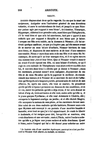 1S8 ARISTOTE. 
SALUT. 
Ari»tole dispose ainsi de ce qui le regarde. Eu casque la mort me 
surprenne, Anllpater sera l'exécuteur général de mes dernières 
volontés, ci aura fa suriotendauce de tout; et jusqu'à ce que Nica-oor 
puisse agir par rapport à mes Meus1, Aristomèoe, Timarque, 
11 Ipparque, aiderout à eo prendre soin, aussi bien queThéopbraste, 
s'il le veut bien et que ee!a lui convienne, faut par r.'pport i mes 
enfants que par rapport à Hërpilis et aux Meus que je laisse. 
I ©rsqae ma fille sera nubile» ou la donnera à Nfcanor; *'il lui ar­rivait 
quelque malheur, ce que je n'espère pas, qu'elle meure avant 
de se marier ou sans laisser d'enfants, Mcanor héritera de tous 
mes biens, et disposera de mes esclaves et de tout d'une manière 
convenable. Niean;>r aura donc soin et de ma fille et de mon fils Nt-coroaque, 
de sorte qu'il ne leur manque rien, et il en agira esters 
eux comme leur | ère et leur frère. Que si Nleanor ?enait à mourir 
ou avant d'avoir épousé ma fille» ou sans laisser d'enfants» ce qu'il 
régit ra sera exéculé. Si Théophraste veut alors retirer ma fille cbei 
loi, il en 1 fera dans tous 1. s droits que je donne à Nicaaor ; sinon 
les curateurs, .prenant conse'1 avec àutipler» disposeront de ma 
fille et de mon fils selon qu'ils le jugeront le meilleur. Je recom­mande 
aui tuteurs el à Nlcanor de te souvenir de moi et de l'affec­tion 
qu'IIerpylisnYa toujours portée, prenant soin de moi et de mes 
affaires. Si, après ma mort, elle veut se marier, ils prendront 
garde qu'elle n'épouse personne au dessous de ma condition; et eo 
ce cas, ouire les présents qu'elle a déjà reçus, il lui sera donné us 
talent d'arg< nt, trois sériantes si elle veut, outre celle qu'elle a, el 
le jeune garçon Pyrrhoeus; si elle veut demeurer à Cbaleis, elle y 
occupera le logement contigu au jardin ; et si elle choisit Stagira, 
elle occupera la maison de mes pères, et Ses curateurs feront meu­bler 
celui de ces deui endroils qu'elle habitera. Nicanor aura sois 
que Myrraex soit renvoyé à ses parents d'une manière louable et 
honnête, avec tout ce que j'ai à lui appartenant. Je rends la liberté 
à Ambraeis, et lui assigne pour dot, lorsqu'elle se mariera, cinq 
cents drachmes et une servante ; mais à.Thaîa, outre l'esclave ache­tée 
qu'elle a, je lègue une jeune esclave et mille drachmes. Quant 
à Simo, outre l'argent qui lui a été donné pour acheter on autre 
1 Je fraduls cela d'une manière équivoque, parccqn'on n'est §>as d'ac* 
eord si Nicanor était absent» ou malade, ou mineur. 
 