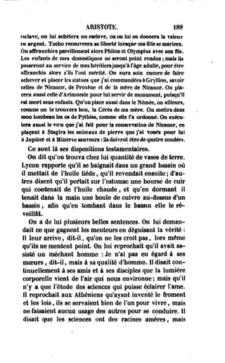 ÂRISTOTE. m 
esclave, on lui achètera tin escla?ef on os lui en donnera la f aleur 
m argent. Tacho recentrera ta liberté Sowqae ma fille se mariera. 
On affranchira pareillement alors Philos et OSy mpiui a?ec ton Ils. 
Les enfants de mes domestiques ne seront point rendus ; mail Ils 
passeront an service de mes héritiers jusqu'à f âge adulte* pour être 
affranchis alors s'ils l'ont mérité. On aura soin encore de faire 
achever et placer les slaîues que j'ai commandées à Gryllion, savoir 
celles de Nleaoor, de Proxène et de la mère de Nicanor. On pla­cera 
aussi celle d*ârlmoeste pour lui servir de monument» puisqu'il 
est mort sans enfants. Qu'on place aussi dans le Hémée* ou ailleurs, 
comme on le trou?era bon, la Gérés de ma mère. On mettra dans 
mon tombeau les os de Pytbiac, comme die S9a ordonné. On exéeu-tort 
aussi le woem que j'ai fait poer la eonser?ilioa de Mieaoor, es 
plaçant à Stagira les animaei de pierre que j'ai loués pour lui 
à Jupiter et à Miser?e sauveurs : Us doivent être de quatre coudées. 
Ce sont là ses dispositions testamentaires. 
On dit qu'on trouva chez lui quantité de vases de terre. 
Lycon rapporte qu'il se baignait dans un grand bassin où 
il mettait de Fhuile tiède, qu'il revendait ensuite; d'au­tres 
disent qu'il portait sur l'estomac une bourse de cuir 
qui contenait de l'huile chaude, et qu'en dormant il 
tenait dans la main une boule de enivre au-dessus d'un 
bassin * aie qu'en tombant dans le bassin elle le ré­veillât. 
On a de lui plusieurs belles sentences. On lui deman­dait 
ce que gagnent les menteurs en déguisant la vérité : 
Il leur arrive, dit-il, qu'on ne les croit pas, lors môme 
qu'ils ne mentent point. On lui reprochait qu'il avait as­sisté 
un méchant homme : Je n'ai pas eu égard i ses 
moeurs 9 dit-il 9 mais à sa qualité d'homme. 11 disait con­tinuellement 
à ses amis et à ses disciples que la lumière 
corporelle vient de l'air qui nous environne ; mais qu'il 
n'y a que l'étude des'sciences qui puisse éclairer l'ame. 
11 reprochait aux Athéniens qu'ayant inventé le froment 
et les lois, ils se servaient bien de l'un pour vivre, mais 
ne faisaient aucun usage des autres pour se conduire. 11 
disait que les sciences ont des racines amères, mais 
 