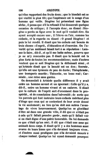 190 ARISTÔTE. 
qu'elles rapportent des fruits doux ; que le bienfait est ce 
qui vieillit le plus tôt; que l'espérance est le songe d'un 
homme qui veille. Diogène lui présentant une figue 
sèche, il pensa que s'il la refusait il lui donnerait quelque 
occasion de critique; il l'accepta donc, en disant : Dio­gène 
a perdu sa figue avec le mot qu'il voulait dire. En 
ayant accepté encore une, il l'éleva en l'air, comme les 
enfants, et la regarda en disant : 0 grand Diogène! et 
puis la lui rendit. Il disait que les enfants ont besoin de 
trois choses : d'esprit, d'éducation et d'exercice. On l'a­vertit 
qu'un médisant faisait tort à sa réputation : Lais­sez- 
le faire, dit-il, et qu'il me batte môme, pourvu que 
je ne m'y rencontre pas. Il disait que la beauté est la 
plus forte de toutes .les recommandations; mais d'autres 
veulent que ce soit Diogène qui la définissait ainsi f et 
qu'Aristote disait que la beauté est un don ; Socrate, 
qu'elle est une tyrannie de peu de durée ; Théophraste, 
une tromperie muette; Théocrite, un beau mal; Car-néade, 
une reine sans gardes. 
On demandait à Aristote quelle différence il y avait 
entre un homme savant et un ignorant : Celle qu'il y a, 
dit-il, entre un homme vivant et un cadavre. 11 disait 
que la culture de l'esprit sert d'ornement dans la pro­spérité 
i et de consolation dans l'adversité; de sorte que 
les parents qui font instruire leurs enfants méritent plus 
d'éloge que ceux qui se contentent de leur avoir donné 
la vie seulement ; au lieu qu'on doit aux autres l'avan­tage 
de vivre heureusement. Quelqu'un se glorifiant 
d'être né dans une grande ville, il dit que ce n'était pas 
à cela qu'il fallait prendre garde , mais qu'il fallait voir 
si on était digne d'une patrie honorable. On lui demanda 
ce que c'était qu'un ami ; il .dit que c'était une ame qui 
animait deux corps. 11 disait qu'il y a des hommes aussi 
avares de leurs biens que s'ils devaient toujours vivre, 
et d'autres aussi prodigues que s'ils devaient mourir à 
chaque instant. Quelqu'un lui ayant demandé pourquoi 
 