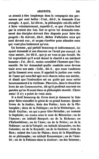 AE1ST0TE. 191 
on aimait à être longtemps dans la compagnie des per­sonnes 
qui sont belles : C'est f dit-il, la demande d'un 
aveugle. A quoi, lui dit-on t la philosophie es^elle utile? 
A faire volontairement, repartit-il, ce que d'autres font 
par la crainte des lois. Sur ce qu'on lui demanda com­ment 
des disciples doivent être disposés pour faire des 
progrès : Ils doivent, dit-il, tâcher d'atteindre ceux qui _ 
sont devant eux, et ne pas s'arrêter pour attendre ceux 
qui vont plus lentement qu'eux. 
Un homme, qui parlait beaucoup et indécemment, lui 
ayant demandé si son discours ne l'avait pas ennuyé : Je 
vous assure f lui dit-il, que je ne vous ai pas écouté. On 
lui reprochait qu'il avait donné la charité à un méchant 
homme : J'ai, dit-il, moins considéré l'homme que l'hu­manité. 
On lui demandait quelle conduite nous devons 
tenir avec nos amis : Celle, dit-il, que nous voudrions 
qu'ils tinssent avec nous. Il appelait la justice une vertu 
de Famé qui nous fait agir avec chacun selon son mérite, 
et disait que l'instruction est un guide qui nous mène 
heureusement à la vieillesse. Phavorin, dans le deuxième 
livre de ses Commentaires, dit qu'il proférait souvent ces 
paroles qu'on lit aussi dans sa philosophie morale : Chers 
amis ! il n'y a point de vrais amis. 
11 a écrit beaucoup de livres dont je donnerai la liste 
pour faire connaître le génie de ce grand homme. Quatre 
livres de la Justice ; trois des Poètes ; trois de la Phi­losophie 
; deux de la Politique ; un de la Rhétorique, in­titulé 
Gryllus ; un qui a pour titre Nérinthe ; un nommé 
le Sophiste; un connu sous le nom de Méoexène; un de 
l'Amour; un intitulé Banquet; un de la Richesse; un 
d'Exhortations; un de l'Ame; un de la Prière; un de la 
Noblesse ; un de la Yolupté ; un intitulé Alexandre, ou des 
Colonies ; un de la Royauté ; un de la Doctrine ; trois du 
Bien ; autant des Lois de Platon ; deux de la République 
de ce philosophe; un intitulé Économique ; un de l'Ami­tié 
; un de la Patience dans la douleur ; un des Sciences ; 
 