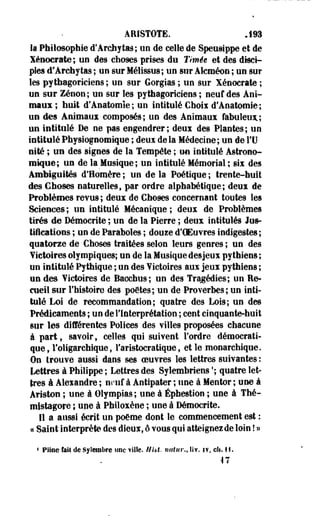 ARISTOTE. J93 
k Philosophie d'Arcbytas; un de celte de Speusippe et de 
ïénocrate; un des choses prises du Timie et des disci­ples 
d'Archytas ; un sur Mélissus; un sur Alcméon ; un sur 
les pythagoriciens ; un sur Gorgias ; un sur Xénocrate ; 
un sur Zenon; un sur les pythagoriciens ; neuf des Ani­maux 
; huit d'Anatomîe ; un intitulé Choix d'Anatomie ; 
un des Animaux composés; un des Animaux fabuleux.; 
un intitulé De ne pas engendrer; deux des Plantes; un 
intituléPhysiognomique ; deux delà Médecine; un de il) 
nité ; un des signes de la Tempête ; un intitulé Astrono­mique; 
un de la Musique; un intitulé Mémorial ; six des 
Ambiguïtés d'Homère ; un de la Poétique ; trente-huit 
des Choses naturelles, par ordre alphabétique; deux de 
Problèmes revus; deux de Choses concernant toutes les 
Sciences ; un intitulé Mécanique ; deux de Problèmes 
tirés de Démocrite ; un de la Pierre ; deux intitulés Jus­tifications 
; un de Paraboles ; douze d'OEu vres indigestes ; 
quatorze de Choses traitées selon leurs genres ; un des 
¥ictoires olympiques; un de la Musique desjeux pythiens ; 
un intitulé Pythique ; un des Victoires aux jeux pythiens ; 
un des Victoires de Bacchus; un des Tragédies; un Re­cueil 
sur l'histoire des poètes; un de Proverbes; un inti­tulé 
Loi de recommandation; quatre des Lois; un des 
Prédicaments ; un de l'Interprétation ; cent cinquante-huit 
sur les différentes Polices des villes proposées chacune 
à part, savoir, celles qui suivent l'ordre démocrati­que 
, l'oligarchique, l'aristocratique, et le monarchique. 
On trouve aussi dans ses oeuvres les lettres suivantes : 
Lettres à Philippe ; Lettres des Sylembriens '; quatre let­tres 
à Alexandre ; neuf à Antipater ; une à Mentor ; une à 
Ariston ; une à Olympias; une à Éphestion ; une à Thé-mistagore 
; une à Philoxène ; une à Démocrite. 
Il a aussi écrit un poème dont le commencement est ; 
« Saint interprète des dieux, ô vous qui atteignez de loin ! » 
« Piioe fait de Sylembre une ville. H ht. nutur., liv. iv, cli. 11. 
47 
 