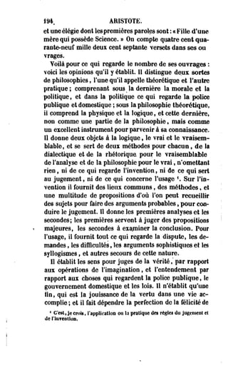 194 ARISTOTË. 
et une élégie dont les premières paroles sont : « Fille d'une 
mère qui possède Science. » On compte quatre cent qua­rante- 
neuf mille deux cent septante- versets dans ses ou 
vrages. 
Voilà pour ce qui regarde le nombre de ses ouvrages : 
voici les opinions qu'il y établit. 11 distingue deux sortes 
de philosophies, l'une qu'il appelle théorétique et l'autre 
pratique; comprenant sous#la dernière la morale et la 
politique , et dans la politique ce qui regarde la police 
publique et domestique ; sous la philosophie théorétique, 
ii comprend la physique et la logique f et cette dernière, 
non comme une partie de la philosophie, mais comme 
un excellent instrument pour parvenir à sa connaissance. 
11 donne deux objets à la logique, le vrai et le vraisem­blable, 
et se sert de deux méthodes pour chacun, de la 
dialectique et de la rhétorique pour le vraisemblable 
de l'analyse et de la philosophie pour le vrai, n'omettant 
rien t ni de ce qui regarde l'invention, ni de ce qui sert 
au jugement, ni de ce qui concerne l'usage *. Sur l'in­vention 
il fournit des lieux communs, des méthodes, et 
une multitude de propositions d'où l'on peut recueillir 
des sujets pour faire des arguments probables, pour con­duire 
le jugement. Il donne les premières analyses et les 
secondes; les premières servent à juger des propositions 
majeures, les secondes à examiner la conclusion. Pour 
l'usage, il fournit tout ce qui regarde la dispute, les de­mandes 
, les difficultés, les arguments sophistiques et les 
syllogismes t et autres secours de cette nature. 
Il établit les sens pour juges de la vérité,' par rapport 
aux opérations de l'imagination, et l'entendement par 
rapport aux choses qui regardent la police publique, le 
gouvernement domestique et les lois. Il n'établit qu'une 
fin, qui est la jouissance de la vertu dans une vie ac­complie 
; et il fait dépendre la perfection de la félicité de 
4 C'est, je crois, l'application ou la pratique des règles do jugement et 
de l'iu?eDtion. 
 