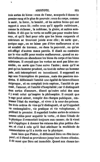 ARISTOTE. 195 
trois sortes de biens : ceux de Famé, auxquels il donne le 
premier rang et le plus de pouvoir ; ceux du corp9, comme 
la santé, la force, la beauté, et les autres biens qui ont 
rapport à ceux-là ; enfin ceux qu'il appelle extérieurs, 
comme la richesse, la noblesse, la gloire, et autres sem­blables. 
11 dit que la vertu ne suffit pas pour rendre heu-reux, 
et qu'il faut pour cela que les biens corporels et 
eitérieurs se trouvent joints avec elle; de sorte que, 
quoique sage, on ne laisse pas d'être malheureux si on 
est accablé de travaux, ou dans la pauvreté, ou qu'on 
soit affligé d'autres maux pareils. Il disait au contraire 
que le vice suffit pour rendre malheureux, quand on au­rait 
d'ailleurs en abondance les biens du corps et les biens 
extérieurs. Il croyait que les vertus ne sont pas liées en­semble, 
en sorte que Tune suive l'autre; mais qu'il se 
peut qu'un homme prudent, ou tout de môme un homme 
juste, soit intempérant ou incontinent. Il supposait au 
sage non l'exemption de passions, mais des passions mo­dérées. 
Il définissait l'amitié une égalité de bienveillance 
réciproque, et en comptait trois espèces, l'amitié de pa­renté 
, l'amour, et l'amitié d'hospitalité ; car il distinguait 
deux sortes d'amours, disant qu'outre celui des sens 
il y avait celui qu'inspire la philosophie. Il croyait que 
le sage peut aimer, remplir des charges publiques, em­brasser 
l'état du mariage, et vivre à la cour des princes. 
Des trois ordres de vies qu'il distinguait, et qu'il appelait _ 
vie contemplative, vie pratique et vie voluptueuse, il 
préférait le premier. Il regardait toutes sortes de sciences 
comme utiles pour acquérir la vertu, et dans l'étude de 
la physique il remontait toujours aux causes ; de là vient 
qu'il s'applique à donner les raisons dès plus petites cho­ses; 
et c'est à cela qu'il faut attribuer la multitude de 
commentaires qu'il a écrits sur la physique. 
Aussi bien que Platon, il définissait Dieu un être incor­porel 
; et il étend sa providence jusqu'aux choses célestes. 
H dit aussi que Dieu est immobile. Quant aux choses ter- 
 