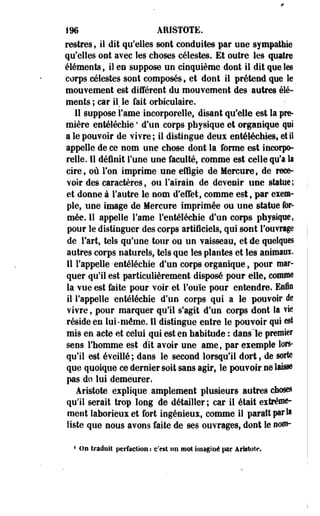 f96 ARISTOTE. 
restres f il dit qu'elles sont conduites par une sympathie 
qu'elles ont avec les choses célestes. Et outre les quatre 
éléments ; il en suppose un cinquième dont il dit que les 
corps célestes sont composés, et dont il prétend que le 
mouvement est différent du mouvement des autres élé­ments 
; car il, le fait orbiculaire. 
11 suppose Famé incorporelle, disant qu'elle est la pre­mière 
entéléchie ' d'un corps physique et organique qui 
a le pouvoir de vivre; il distingue deux entéléctiies, et il 
appelle de ce nom une chose dont la forme est incorp^ 
relle. Il définit Tune une faculté, comme est celle qu'a la 
cire, où l'on imprime une effigie de Mercure, de rece­voir 
des caractères, ou l'airain de devenir une statue; 
et donne à l'autre le nom d'effet, comme est, par exem­ple, 
une image de Mercure imprimée ou une statue for­mée. 
11 appelle l'ame FentélécMe d'un corps physique, 
pour le distinguer des corps artificiels, qui sont l'ouvrage 
de l'art, tels qu'une tour ou un vaisseau, et de quelques 
autres corps naturels, tels que les plantes et les animaux. 
Il l'appelle-entéléchie d'un corps organique, pour mar­quer 
qu'il est particulièrement disposé pour elle, comme 
la vue est faite pour voir et l'ouïe pour entendre. Enfin 
il l'appelle entéléehie d'un corps qui a le pouvoir de 
vivre, pour marquer qu'il s'agit d'un corps dont la vie 
réside en lui-même. Il distingue entre le pouvoir qui est 
mis en acte et celui qui est en habitude : dans le premier 
sens l'homme est dit avoir une ame, par exemple lors­qu'il 
est éveillé; dans le second lorsqu'il dort, de sorte 
que quoique ce dernier soit sans agir, le pouvoir ne laisse 
pas do lui demeurer. 
Âristote explique amplement plusieurs autres choses 
qu'il serait trop long de détailler; car il était extrême­ment 
laborieux et fort ingénieux, comme il paraît prit 
liste que nous avons faite de ses ouvrages, dont le oofli- 
4 On traduit perfection : 'c'est un mot imaginé par Aristote. 
 