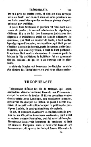 THÉOPHRASTE. • 197 
ke va à près de quatre cents, et dont ou n'en révoque 
aucun en doute ; car on met sous son nom plusieurs au­tres 
écrits, aussi bien que des sentences pleines d'esprit, 
p'on sait par tradition. 
Il y a eu huit-Aristotes : le premier est celui dont nous 
Tenons de parler; le second administra la république 
d'Athènes ; il y a de lui des harangues judiciaires fort 
élégantes ; le troisième a traité de ¥ Iliade d'Homère ; le 
quatrième, qui était un orateur de Sicile, a écrit contre 
le panégyrique d'isoerate ; le cinquième, qui était parent 
à'Eschine, disciple de Socrate, porta le surnom de Mythus; 
te. sixième, qui était Cyrénien, a écrit de l'art poétique ; 
le septième était maître d'exercice : Aristoxène parle de 
lit dans la 'fie de Platon ; le huitième fut un grammai­rien 
peu célèbre, de qui on a un ouvrage sur le pléo­nasme. 
iristote de Stagira eut beaucoup de disciples; mais le 
plus célèbre fut Tbéophraste, de qui nous allons parler. 
THEOPHRASTE. 
Théophraste d'Érèse fut fils de Mêlante, qui, selon 
Âtfaénodore, dans le huitième livre de ses Promenades, 
eierçait le métier de foulon. 11 fit ses premières études 
dans sa patrie, sous Leucippe, son concitoyen ; ensuite, 
iprès avoir été disciple de Platon, il passa à l'école d'A-ristote, 
et en prit la direction lorsque ce philosophe par­tit 
pour Chalcis, la cent quatorzième olympiade. 
On dit, et Myronies d'Amastre le confirme dans le pre­mier 
de ses Chapitres hisloriques semblables, qu'il avait 
un esclave nommé Pompylus, qui fut aussi philosophe. 
Théophraste faisait voir beaucoup de prudence et était 
fort studieui. Pamphila, dans le deuxième livre de ses 
Commentaires, dit que ce fut lui qui forma Ménandre le 
-17. 
 