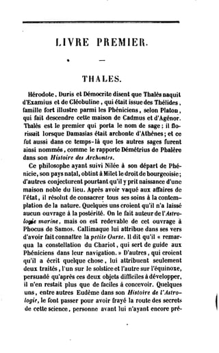 LIVRE PREMIER. 
THALES. 
Hérodote, Duris et Démocrate disent que Thaïes naquit 
d'Examius et de Gléobuline, qui était issue des Thélides, 
famille fort illustre parmi les Phéniciens, selon Platon, 
qui fait descendre cette maison de Cadmus et d'Agénor. 
Thaïes est le premier qui porta le nom de sage ; il flo-rissait 
lorsque Damasias était archonte d'Athènes ; et ce 
fol aussi dans ce temps-là que les autres sages furent 
ainsi nommés, comme le rapporte Démétrius de Pbalère 
dans son Histoire des Archontes, 
Ce philosophe ayant suivi Nilée à son départ de Phé-nicie, 
son pays natal, obtint à Milet le droit de bourgeoisie ; 
d'autres conjecturent pourtant qu'il y prit naissance d'une 
maison noble du lieu. Après avoir vaqué aux affaires de 
l'état9 il résolut de consacrer tous ses soins à la contem­plation 
de la nature. Quelques uns croient qu'il n'a laissé 
aucun ouvrage à la postérité. On le fait auteur de Y Astro­logie 
marine, mais on est redevable de cet ouvrage à 
Pbocus de Samos. Callimaque lui attribue dans ses vers 
d'avoir fait connaître la petite Ourse. 11 dit qu'il « remar­qua 
la constellation du -Chariot f qui sert de guide aux 
Phéniciens dans leur navigation. » D'autres, qui croient 
qu'il a écrit quelque chose, lui attribuent seulement 
deux traités, l'un sur le solstice et l'autre sur l'équinoxe, 
persuadé qu'après ces deux objets difficiles à développer, 
il n'en restait plus que de faciles à concevoir. Quelques 
uns, entre autres Eudème dans son Histoire de VAstro­logie, 
le font passer pour avoir frayé la route des secrets 
de cette science, personne avant lui n'ayant encore pré- 
 