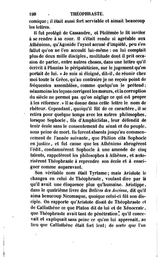 198 . THÉOPHRASTE. 
comique; il'était aussi fort serviable et aimait beaucoup 
les lettres. 
11 fut protégé de Cassandre, et Ptoiémée le fit inviter, 
à se rendre à sa cour. Il s'était rendu si agréable aux 
Athéniens, qu'Agonide l'ayant accusé d'impiété, peu s'en 
fallut qu'on ne l'en accusât lui-même : on lui comptait 
plus de deux mille disciples, multitude dont il prit occa­sion 
de parler, entre autres choses, dans une lettre qu'il 
écrivit à Phanias le péripatétieien, sur le jugement qu'on 
portait de lui. ce Je suis si éloigné, dit-il, de réunir chei 
moi toute la Grèce, qu'au contraire je ne reçois point de 
fréquentes assemblées, comme quelqu'un le prétend; 
néanmoins les leçons corrigent les moeurs, et la corruption 
du siècle ne permet pas qu'on néglige ce qui est propre 
à les réformer. » 11 se donne dans cette lettre le nom de 
rhéteur. Cependant, quoiqu'il fût de ce caractère, il se 
retira pour quelque temps avec les autres philosophes, 
lorsque Sophocle, fils d'Amphiclidas, leur défendit de 
tenir école sans le consentement du sénat et du peuple, 
sous peine de mort, lis furent absents jusqu'au commen­cement 
de l'année suivante, que Philion cita Sophocle 
en justice, et fut cause que les Athéniens abrogèrent 
l'édit, condamnèrent Sophocle à une amende de cinq 
talents, rappelèrent les philosophes à Athènes, et auto­risèrent 
Théophraste à reprendre son école et à ensei­gner 
comme auparavant. 
Son véritable nom était Tyrtame; mais Aristote le 
changea en celui de Théophraste, voulant dire par là 
qu'il avait une éloquence plus qu'humaine. Aristippe, 
dans le quatrième livre des Béiice$ des Anciens, dit qu'il 
aima beaucoup Nicomaque, quoique celui-ci fût son dis­ciple. 
On rapporte qu'Aristote disait de Théophraste et 
de Callisthène ce que Platon dit de lui et de Xénocrate, 
que Théophraste avait tant de pénétration l qu'il conce­vait 
et expliquait sans peine ce qu'on lui apprenait, au 
lieu que Callisthène était fort lent; de sorte que l'un 
 