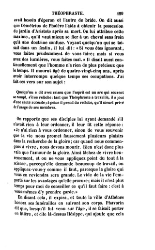 THÉOPHRASTE. 199 
avait besoin d'éperon et l'autre de bride. On dit aussi 
que Démétrius de Pbalère l'aida à obtenir la possession 
do jardin d'Aristote après sa mort. Ou lui attribue cette 
maiime, qu'il vaut mieux se fier à un cheval sans frein 
qu'à iipe doctrine confuse. Voyant quelqu'un qui se tai­sait 
dans un festin, il lui dit : « Si vous êtes ignorant t 
vous faites prudemment de vous taire; mais si vous 
avez des lumières, vous faites mal. » I! disait aussi con­tinuellement 
que l'homme n'a rien de plus précieux que 
le temps. Il mourut âgé de quatre-vingt-cinq ans, après 
avoir interrompu quelque temps ses occupations. J'ai 
fait ces vers sur son sujet : 
Quelqu'un a dit a?ec raison que l'esprit est uu arc qui sou?eut 
se rompt, s'il se relàehe; tant que Tnéopbraste a travaillé, il a joui 
d'une santé robuste ; à peine il prend du relâche, qu'il meurt prifé 
de l'usage de ses membres. 
On rapporte que ses disciples lui ayant demandé s'il 
n'avait rien à leur ordonner, il leur fit cette réponse : 
«le n'ai rien à vous ordonner, sinon de vous souvenir 
que la vie nous promet faussement plusieurs plaisirs 
dans la recherche de la gloire ; car quand nous commen-çODS 
à vivre, nous devons mourir. Bien n'est donc plus 
vain que l'amour de la gloire. Ainsi tâchez de vivre heu­reusement, 
et ou ne vous appliquez point du tout à la 
science, pareequ'elle demande beaucoup de travail, ou 
appliquez-vous-y comme il faut, pareeque la gloire qui 
vous en reviendra sera grande. Le vide de la vie l'em­porte 
sur les avantages qu'elle procure ; mais il n'est plus 
temps pour moi de conseiller ce qu'il faut faire : c'est à 
^ous-mêmes d'y prendre garde.» 
En disant cela, il espira, et toute la ville d'Athènes 
honora ses funérailles en suivant son corps. Phavorin 
dit que, lorsqu'il fut venu sur l'âge, il se faisait porter 
en litière, et cite là-dessus Hésippe, qui ajoute que cela 
 