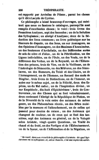 200 T1ÉOPHRASTE. 
est rapporté par Arcésilas de Pitaoe, parmi les ctioses 
qu'il dit à Lacyde de Cyrène. 
Ce philosophe a laissé beaucoup d'oufrages, qui méri­tent 
que nous en fassions le catalogue, parceqiflls sont 
remplis d'excellentes choses ; le voici : trois livres des 
Premières Analyses, sept des Secondes ; un de la Solution 
des Syllogismes ; un abrégé d'Analyses ; deux de la Dé­duction 
des lieux communs ; un livre polémique sur les 
Discours de dispute, un des Sens, un sur Anaiagore, on 
des-Opinions d'Anaxagore, un des Maximes d'Aeaximène, 
un des Sentences d'Archélaiis, un des Différentes sortes 
de sels de nitre et d'alun, un de la Pétrification, un des 
Lignes indivisibles, un de l'Ouïe, un des Yents, un de la 
différence des Yertus, un de la Royauté, un de l'Éduca­tion 
des princes, trois de Yies, un de la Vieillesse, un de 
l'Astrologie deDémocrite, un des Météores, un des Simu­lacres, 
un des Humeurs, du Teint et des Chairs, un de 
l'Arrangement, un de l'Homme, un Recueil des mots de 
Diogène. trois livres de Distinctions, un de l'Amour, un 
autre sur le même sujet, un de la Félicité, deux des Es­pèces, 
un du Mal caduc, un de l'Inspiration divine, un 
sur Empédocle, dix-huit d'Epichérèmes ', trois de Con­troverses 
, un des Choses qui se font volontairement, 
deux contenant l'Abrégé de la République de Platon, un 
de la Diversité de la voix entre des animaux de même 
genre, un des Phénomènes réunis, un des Bêtes nuisi­bles 
par la morsure et l'attouchement, un de celles qui 
passent pour douées de raison, un des Animaux qui 
changent de couleur, un de ceux qui se font des tan-nières, 
sept des Animaux en général, un de la Volupté 
selon Aristote, vingt-quatre Questions, un Traité du 
chaud et du froid, un des Vertiges et de l'Éblouissement, 
un de la Sueur, un de l'Affirmation et de la Négation, un 
* Bernard, dans mu recoeil de la philosophie d'Aristote» diî que l'Epi' 
chérème est un syllogisme ; et, selon chauvin, c'est une espèce desorite*. 
 